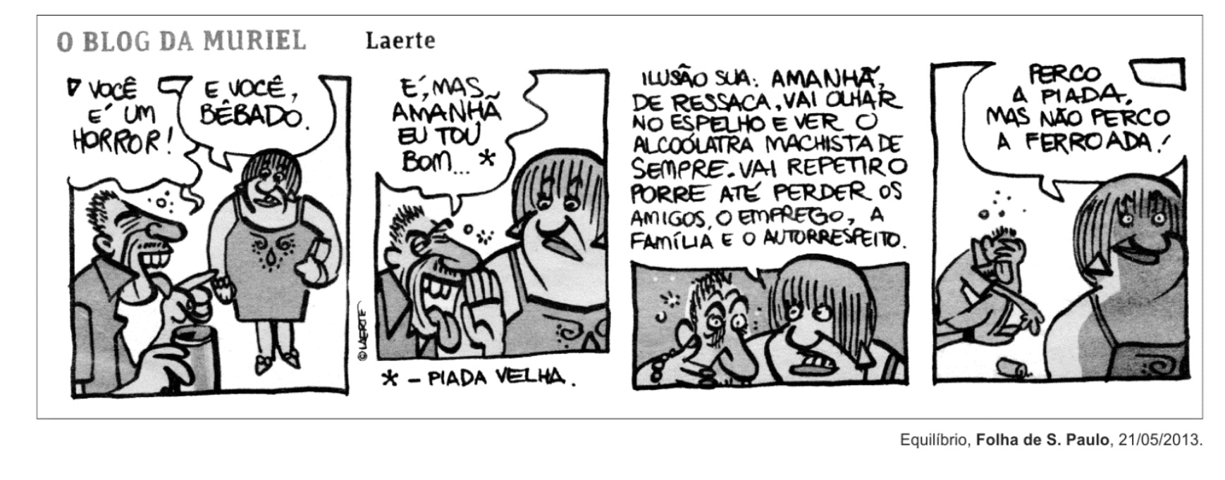 Tirinha "O Blog da Muriel", de Laerte, com quatro quadros. No primeiro, um homem visivelmente embriagado com um copo na mão conversa com uma mulher; ela diz "Você é um horror!" e ele responde "E você, bêbado.". No segundo, ele diz "É, mas amanhã eu tô bom... " com uma nota abaixo indicando " - Piada velha.". No terceiro quadro, em close nos rostos, a mulher retruca: "Ilusão sua: amanhã, de ressaca, vai olhar no espelho e ver o alcoólatra machista de sempre. Vai repetir o porre até perder os amigos, o emprego, a família e o autorrespeito.". No quarto quadro, o homem aparece caído e desacordado ao fundo, e a mulher diz: "Perco a piada, mas não perco a ferroada!".