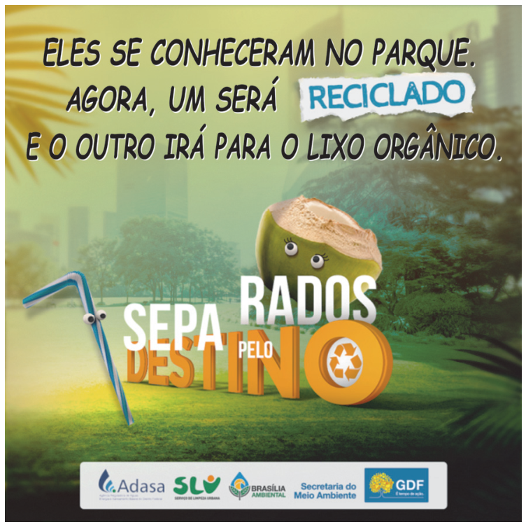 Cartaz de campanha institucional com a imagem de um canudo plástico e um coco verde antropomorfizados com olhinhos sobre a grama de um parque. Acima deles, o texto: "ELES SE CONHECERAM NO PARQUE. AGORA, UM SERÁ RECICLADO E O OUTRO IRÁ PARA O LIXO ORGÂNICO.", com "RECICLADO" destacado em um pedaço de papel rasgado. No centro, a frase "SEPARADOS PELO DESTINO", com a palavra "DESTINO" em letras tridimensionais laranjas, tendo o símbolo da reciclagem no lugar da letra "O". Na parte inferior, logotipos da Adasa, SLU, Brasília Ambiental, Secretaria do Meio Ambiente e GDF.