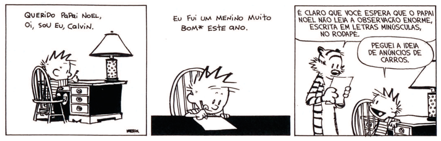 Tirinha de Calvin em três quadros. No primeiro, Calvin está sentado à escrivaninha, escrevendo uma carta, ao lado de um abajur. O texto diz: “QUERIDO PAPAI NOEL, OI, SOU EU, CALVIN.” No segundo, Calvin continua escrevendo, e o texto diz: “EU FUI UM MENINO MUITO BOM* ESTE ANO.” No terceiro, Haroldo está em pé, lendo a carta, enquanto Calvin sorri sentado à escrivaninha. Haroldo diz: “É CLARO QUE VOCÊ ESPERA QUE O PAPAI NOEL NÃO LEIA A OBSERVAÇÃO ENORME, ESCRITA EM LETRAS MINÚSCULAS, NO RODAPÉ.” Calvin responde: “PEGUEI A IDEIA DE ANÚNCIOS DE CARROS.”