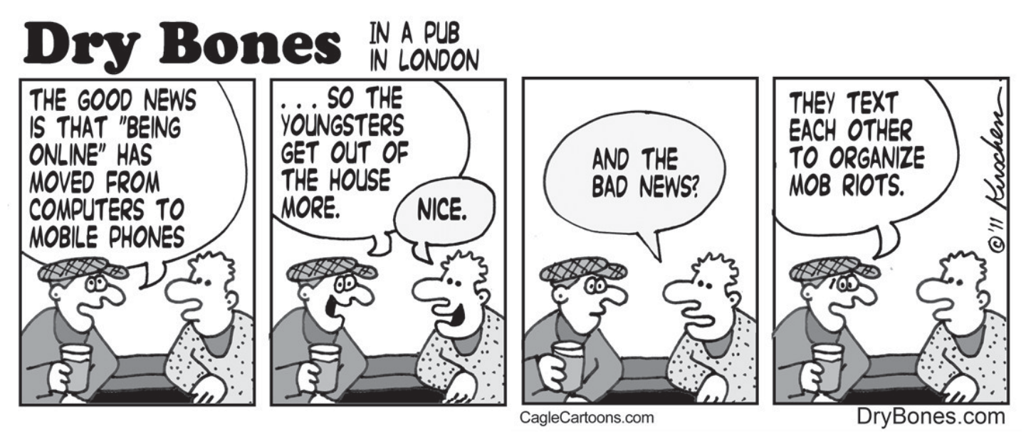 Tirinha "Dry Bones", de Kirschen, ambientada em um pub em Londres, em quatro quadros com dois homens conversando em um balcão com copos de bebida. No primeiro quadro, o homem de boné diz: "The good news is that 'being online' has moved from computers to mobile phones"; no segundo quadro, ele continua: "... so the youngsters get out of the house more.", e o outro responde: "Nice."; no terceiro quadro, o segundo homem pergunta: "And the bad news?"; no quarto quadro, o homem de boné conclui: "They text each other to organize mob riots."