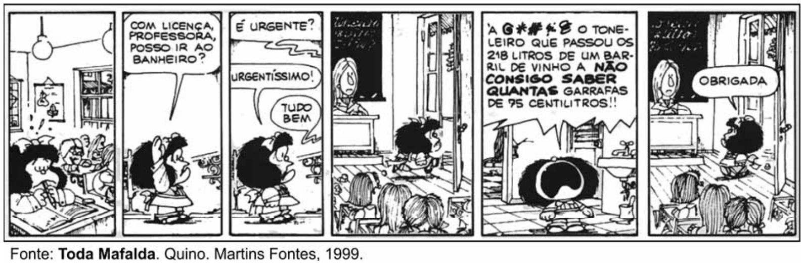 Tira da Mafalda, de Quino, em seis quadrinhos. No primeiro, Mafalda está sentada em sua carteira na sala de aula, concentrada e com o lápis na mão, tentando resolver um problema. No segundo, ela se levanta e pede: "COM LICENÇA, PROFESSORA, POSSO IR AO BANHEIRO?". No terceiro, a professora pergunta: "É URGENTE?", Mafalda responde: "URGENTÍSSIMO!", e a professora consente: "TUDO BEM". No quarto, Mafalda sai apressada da sala. No quinto quadrinho, dentro do banheiro, Mafalda esbraveja com as mãos fechadas e a boca bem aberta: "'A G*#%8 O TONELEIRO QUE PASSOU OS 218 LITROS DE UM BARRIL DE VINHO A NÃO CONSIGO SABER QUANTAS GARRAFAS DE 75 CENTILITROS!!". No sexto, ela retorna tranquilamente à sala de aula dizendo: "OBRIGADA".