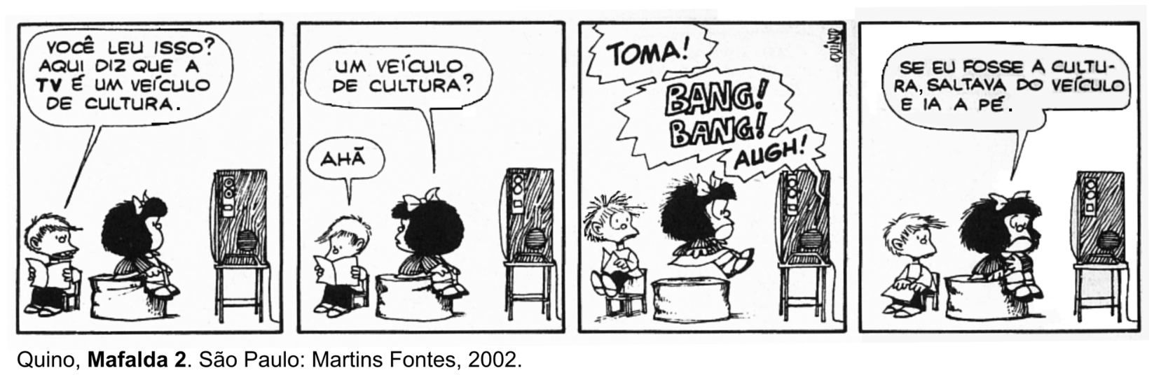 Tirinha de quatro quadros de Quino com os personagens Mafalda e Miguelito. No primeiro quadro, Miguelito lê um jornal e diz: "VOCÊ LEU ISSO? AQUI DIZ QUE A TV É UM VEÍCULO DE CULTURA.". No segundo quadro, Mafalda, sentada em frente a um televisor, indaga: "UM VEÍCULO DE CULTURA?", ao que ele responde: "AHÃ". No terceiro quadro, gritos e onomatopeias de violência saem da televisão: "TOMA! BANG! BANG! AUGH!", assustando os dois. No quarto quadro, Mafalda, com ar desanimado olhando para a televisão, comenta: "SE EU FOSSE A CULTURA, SALTAVA DO VEÍCULO E IA A PÉ."