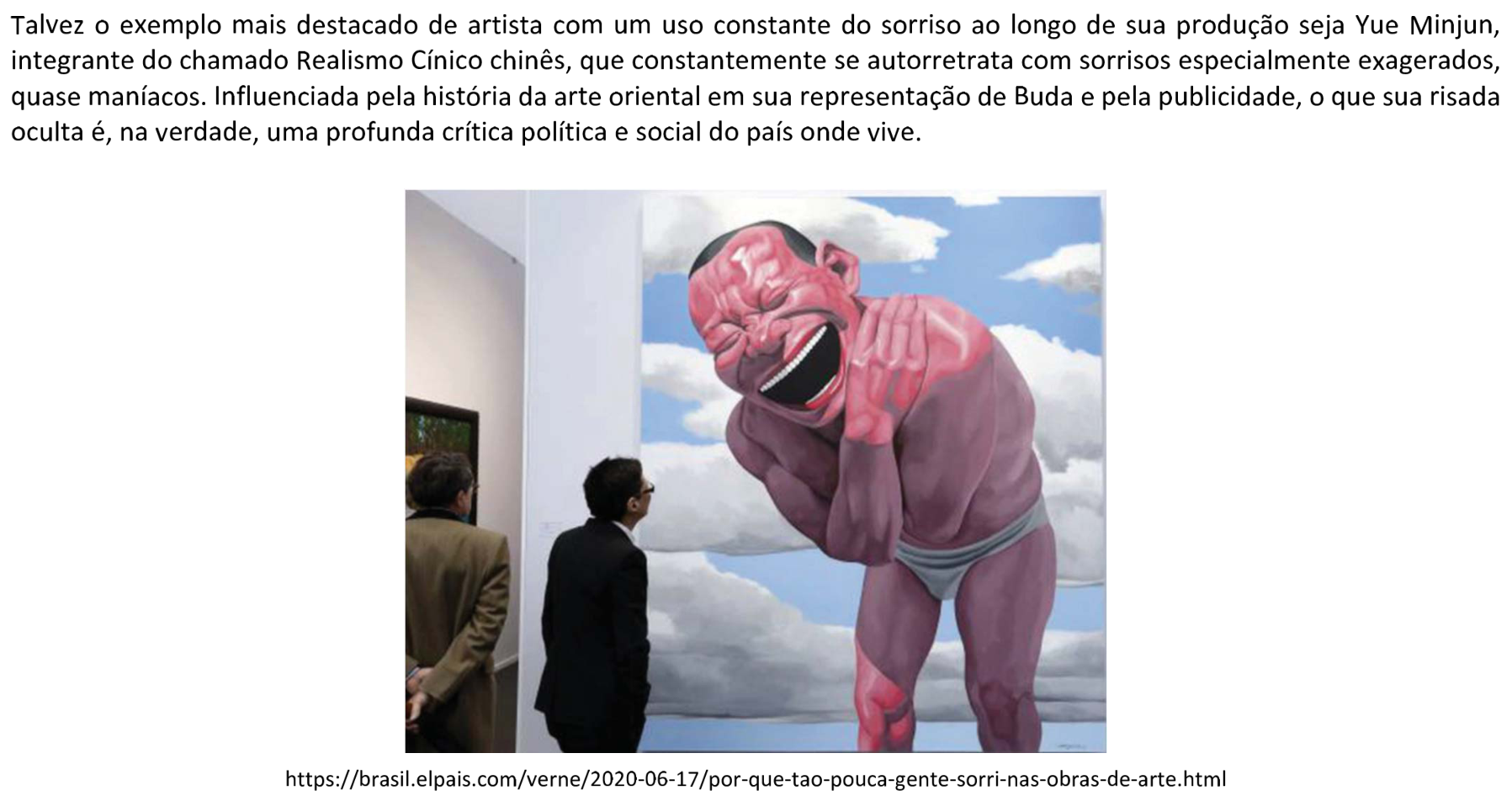 Recorte contendo, acima da fotografia, o texto: “Talvez o exemplo mais destacado de artista com um uso constante do sorriso ao longo de sua produção seja Yue Minjun, integrante do chamado Realismo Cínico chinês, que constantemente se autorretrata com sorrisos especialmente exagerados, quase maníacos. Influenciada pela história da arte oriental em sua representação de Buda e pela publicidade, o que sua risada oculta é, na verdade, uma profunda crítica política e social do país onde vive.” A fotografia mostra dois visitantes diante de uma grande pintura de Yue Minjun. A pintura representa um homem de pele rosada, vestindo apenas uma peça íntima, com o corpo inclinado para a frente, as mãos próximas ao rosto, os olhos fechados e a boca muito aberta em uma risada exagerada. Ao fundo da pintura há céu azul e nuvens brancas. Abaixo da fotografia aparece o crédito: https://brasil.elpais.com/verne/2020-06-17/por-que-tao-pouca-gente-sorri-nas-obras-de-arte.html