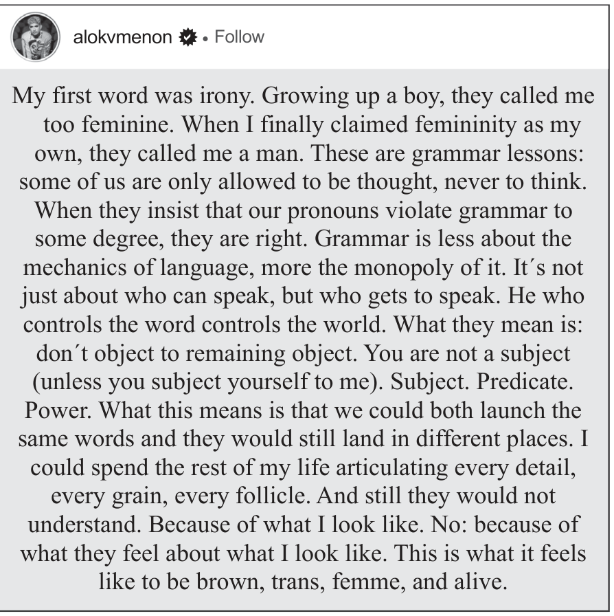 Captura de tela de uma publicação no Instagram do perfil alokvmenon contendo o seguinte texto: "My first word was irony. Growing up a boy, they called me too feminine. When I finally claimed femininity as my own, they called me a man. These are grammar lessons: some of us are only allowed to be thought, never to think. When they insist that our pronouns violate grammar to some degree, they are right. Grammar is less about the mechanics of language, more the monopoly of it. It’s not just about who can speak, but who gets to speak. He who controls the word controls the world. What they mean is: don’t object to remaining object. You are not a subject (unless you subject yourself to me). Subject. Predicate. Power. What this means is that we could both launch the same words and they would still land in different places. I could spend the rest of my life articulating every detail, every grain, every follicle. And still they would not understand. Because of what I look like. No: because of what they feel about what I look like. This is what it feels like to be brown, trans, femme, and alive."