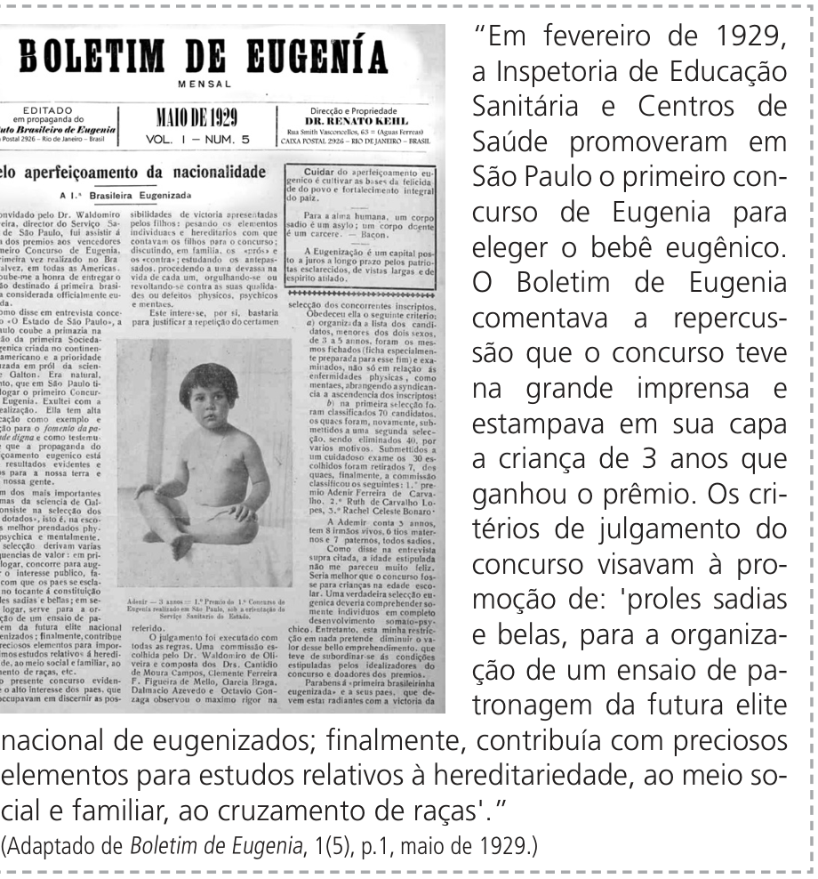 F1 Reprodução da capa do Boletim de Eugenia à esquerda e excerto à direita, dentro de um quadro tracejado. A capa apresenta o título “BOLETIM DE EUGENIA”, a indicação “MENSAL”, a data “MAIO DE 1929”, “VOL. I — NUM. 5”, colunas de texto e a fotografia de uma criança sentada. O excerto ao lado diz: “Em fevereiro de 1929, a Inspetoria de Educação Sanitária e Centros de Saúde promoveram em São Paulo o primeiro concurso de Eugenia para eleger o bebê eugênico. O Boletim de Eugenia comentava a repercussão que o concurso teve na grande imprensa e estampava em sua capa a criança de 3 anos que ganhou o prêmio. Os critérios de julgamento do concurso visavam à promoção de: 'proles sadias e belas, para a organização de um ensaio de patronagem da futura elite nacional de eugenizados; finalmente, contribuía com preciosos elementos para estudos relativos à hereditariedade, ao meio social e familiar, ao cruzamento de raças'.” A referência abaixo é: (Adaptado de Boletim de Eugenia, 1(5), p.1, maio de 1929.)