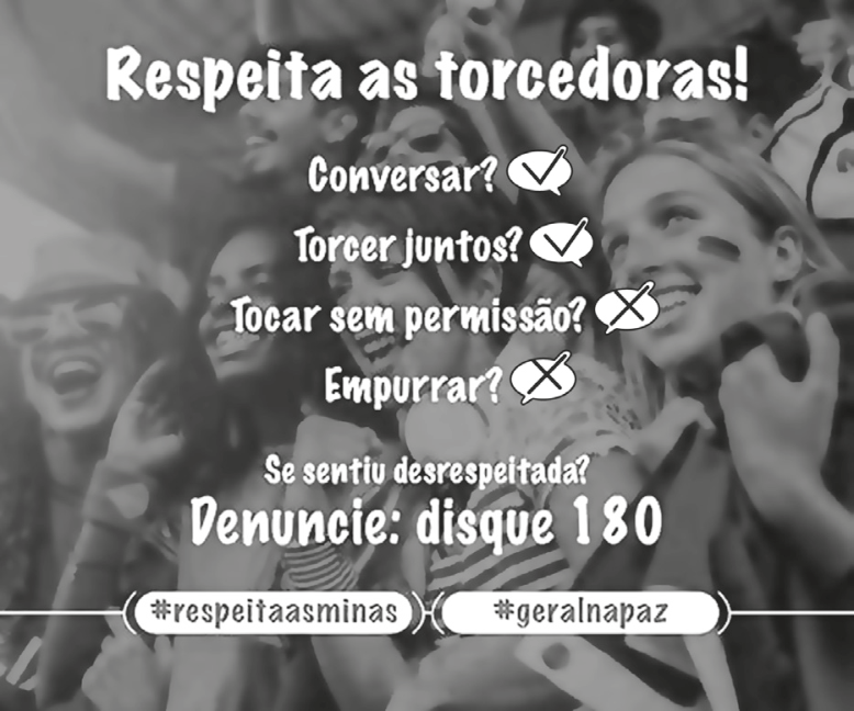 Cartaz de campanha publicitária com uma foto de torcedoras em um estádio ao fundo. Em destaque na parte superior está o texto: "Respeita as torcedoras!". Logo abaixo, há uma lista de ações acompanhadas de símbolos de aprovação (visto) ou reprovação (xis): "Conversar?" (visto); "Torcer juntos?" (visto); "Tocar sem permissão?" (xis); "Empurrar?" (xis). Mais abaixo, a frase: "Se sentiu desrespeitada? Denuncie: disque 180". Na base da imagem, duas caixas em formato de balão com as hashtags "#respeitaasminas" e "#geralnapaz".