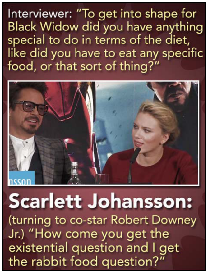 F1 Imagem com a transcrição de um trecho de entrevista e a foto de Robert Downey Jr. e Scarlett Johansson em uma coletiva de imprensa. No topo, o texto do entrevistador: "Interviewer: 'To get into shape for Black Widow did you have anything special to do in terms of the diet, like did you have to eat any specific food, or that sort of thing?'". Na parte inferior, a fala da atriz: "Scarlett Johansson: (turning to co-star Robert Downey Jr.) 'How come you get the existential question and I get the rabbit food question?'".