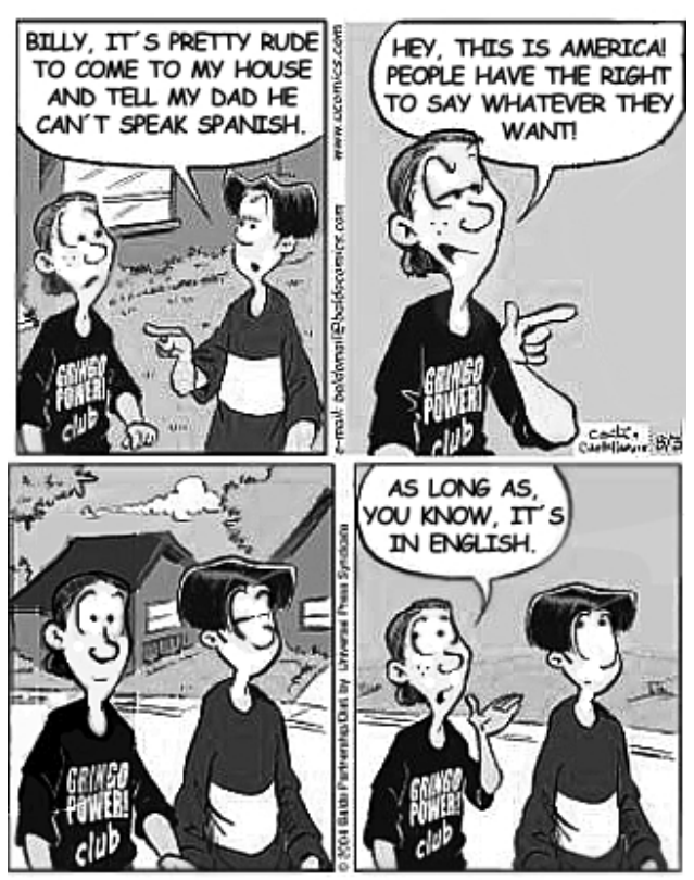 F1 Tirinha em quatro quadros com dois garotos conversando. No primeiro, um diz: "Billy, it's pretty rude to come to my house and tell my dad he can't speak Spanish." No segundo, Billy, usando uma camiseta com a inscrição "Gringo Power! club", responde: "Hey, this is America! People have the right to say whatever they want!" No terceiro, os dois continuam caminhando em silêncio. No quarto, Billy completa: "As long as, you know, it's in English."