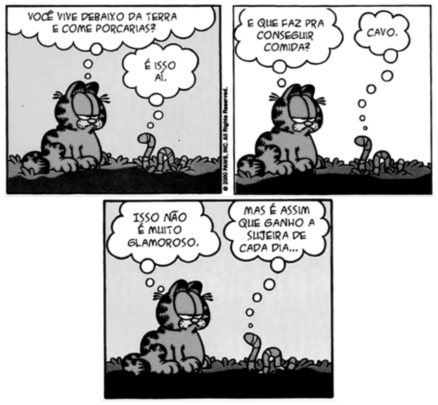 Tirinha do Garfield conversando com uma minhoca. No primeiro quadrinho, Garfield pensa: "Você vive debaixo da terra e come porcarias?", e a minhoca responde: "É isso aí.". No segundo, Garfield pensa: "E que faz pra conseguir comida?", e ela responde: "Cavo.". No terceiro, Garfield pensa: "Isso não é muito glamoroso.", e a minhoca replica: "Mas é assim que ganho a sujeira de cada dia...".