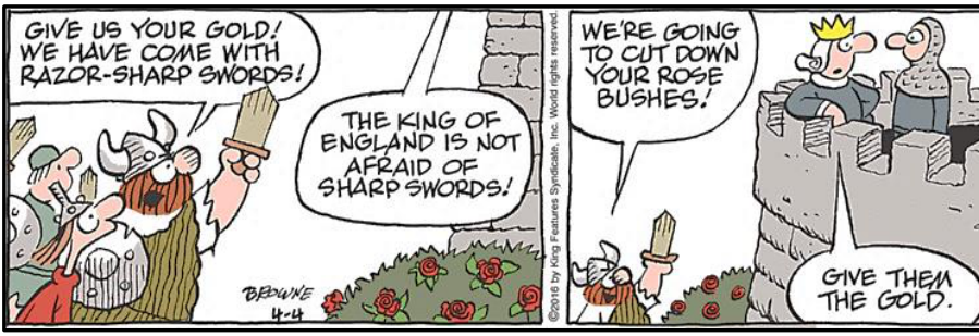 Tirinha de Hagar, o Horrível em dois quadros. No primeiro quadro, vikings armados com espadas ameaçam uma torre: "GIVE US YOUR GOLD! WE HAVE COME WITH RAZOR-SHARP SWORDS!". Do alto da torre, alguém responde: "THE KING OF ENGLAND IS NOT AFRAID OF SHARP SWORDS!". No segundo quadro, Hagar ameaça: "WE'RE GOING TO CUT DOWN YOUR ROSE BUSHES!". Ao ouvir isso, o rei da Inglaterra, no topo da muralha, diz apavorado ao guarda: "GIVE THEM THE GOLD."