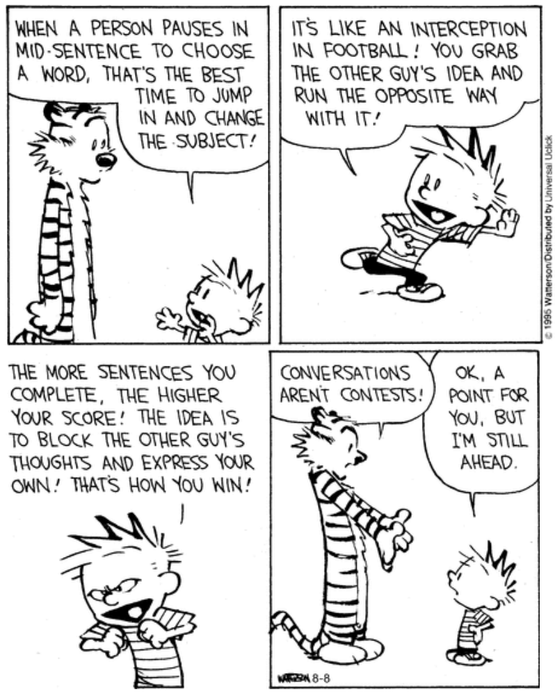 Tirinha de Calvin e Haroldo em quatro quadros. No primeiro, Calvin diz ao tigre Haroldo: "When a person pauses in mid-sentence to choose a word, that's the best time to jump in and change the subject!". No segundo, correndo: "It's like an interception in football! You grab the other guy's idea and run the opposite way with it!". No terceiro, gesticulando enfaticamente: "The more sentences you complete, the higher your score! The idea is to block the other guy's thoughts and express your own! That's how you win!". No quarto, Haroldo rebate: "Conversations aren't contests!", e Calvin conclui: "Ok, a point for you, but I'm still ahead."