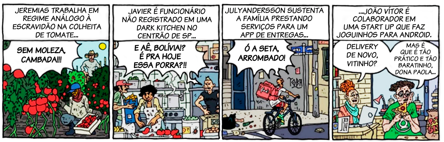 Tirinha de quatro quadros de João Bacellar. No primeiro, um trabalhador rural colhe tomates sob a ordem de um capataz ao fundo ("SEM MOLEZA, CAMBADA!!!"), com a legenda superior: "JEREMIAS TRABALHA EM REGIME ANÁLOGO À ESCRAVIDÃO NA COLHEITA DE TOMATE...". No segundo, em uma cozinha comercial cheia e precária, um homem é repreendido ("E AÊ, BOLÍVIA!? É PRA HOJE ESSA PORRA?!!"), sob a legenda: "JAVIER É FUNCIONÁRIO NÃO REGISTRADO EM UMA DARK KITCHEN NO CENTRÃO DE SP...". No terceiro, um ciclista faz entregas com uma mochila térmica enquanto ouve um xingamento de trânsito ("Ó A SETA, ARROMBADO!"), sob a legenda: "JULYANDERSSON SUSTENTA A FAMÍLIA PRESTANDO SERVIÇOS PARA UM APP DE ENTREGAS...". No quarto, em um escritório, um jovem come uma fatia de pizza enquanto conversa amigavelmente com uma colega no computador ("DELIVERY DE NOVO, VITINHO?" e "MAS É QUE É TÃO PRÁTICO E TÃO BARATINHO, DONA PAOLA..."), sob a legenda: "...JOÃO VÍTOR É COLABORADOR EM UMA START UP QUE FAZ JOGUINHOS PARA ANDROID.".