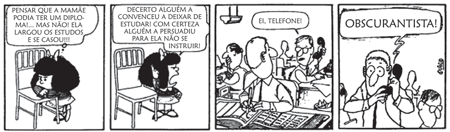 Tirinha de Quino com Mafalda em quatro quadrinhos. No primeiro, Mafalda pensa sentada: "PENSAR QUE A MAMÃE PODIA TER UM DIPLOMA!... MAS NÃO! ELA LARGOU OS ESTUDOS E SE CASOU!!!". No segundo, Mafalda levanta-se zangada e grita: "DECERTO ALGUÉM A CONVENCEU A DEIXAR DE ESTUDAR! COM CERTEZA ALGUÉM A PERSUADIU PARA ELA NÃO SE INSTRUIR!". No terceiro, em um escritório, um colega avisa o pai de Mafalda: "EI, TELEFONE!". No quarto quadrinho, ao atender o telefone, o pai escuta Mafalda berrando pelo fone: "OBSCURANTISTA!".