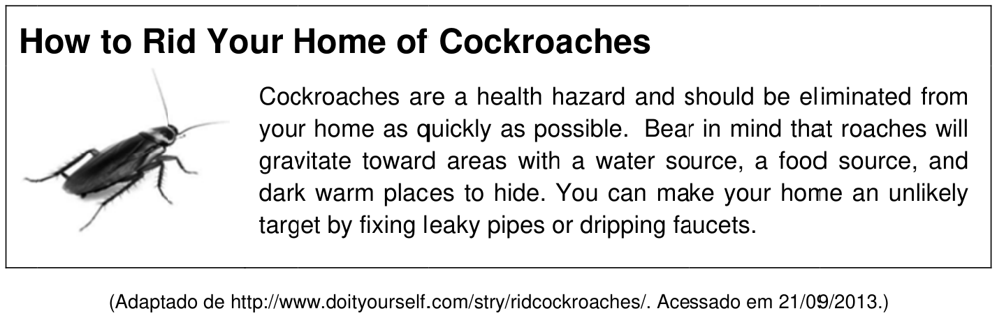 F1 Quadro informativo com o título "How to Rid Your Home of Cockroaches". À esquerda, a imagem de uma barata sobre fundo branco. À direita, o texto: "Cockroaches are a health hazard and should be eliminated from your home as quickly as possible. Bear in mind that roaches will gravitate toward areas with a water source, a food source, and dark warm places to hide. You can make your home an unlikely target by fixing leaky pipes or dripping faucets." Abaixo do quadro consta o crédito: "(Adaptado de http://www.doityourself.com/stry/ridcockroaches/. Acessado em 21/09/2013.)"