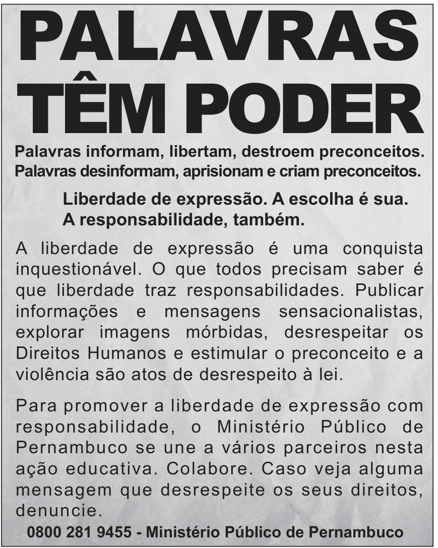 F1 Cartaz de campanha publicitária com o título em destaque: "PALAVRAS TÊM PODER", seguido das frases: "Palavras informam, libertam, destroem preconceitos. Palavras desinformam, aprisionam e criam preconceitos. Liberdade de expressão. A escolha é sua. A responsabilidade, também." Abaixo, texto sobre responsabilidade e liberdade de expressão, concluindo com o contato: "0800 281 9455 - Ministério Público de Pernambuco".