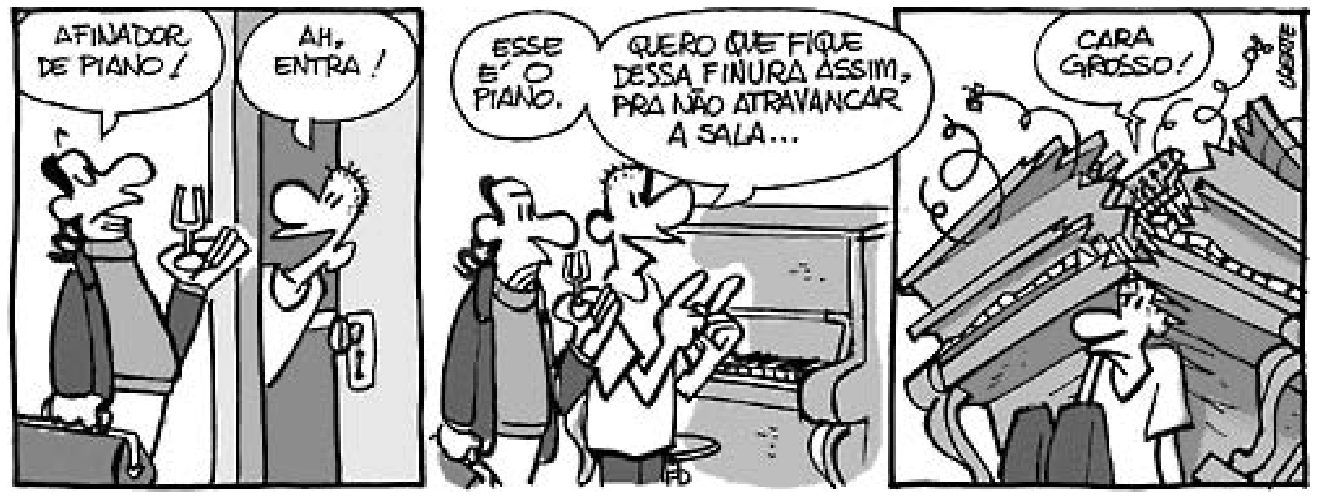 Tira em três quadrinhos de Laerte. No primeiro quadrinho, um homem segurando uma maleta e um diapasão se apresenta à porta dizendo: "AFINADOR DE PIANO!". O morador abre a porta e responde: "AH, ENTRA!". No segundo quadrinho, dentro de casa diante de um piano, o morador diz: "ESSE É O PIANO. QUERO QUE FIQUE DESSA FINURA ASSIM, PRA NÃO ATRAVANCAR A SALA...", fazendo um gesto com as mãos indicando pequena espessura, enquanto o afinador observa perplexo. No terceiro quadrinho, o afinador se foi e o morador está caído no chão, soterrado pelos destroços do piano destruído, reclamando: "CARA GROSSO!".