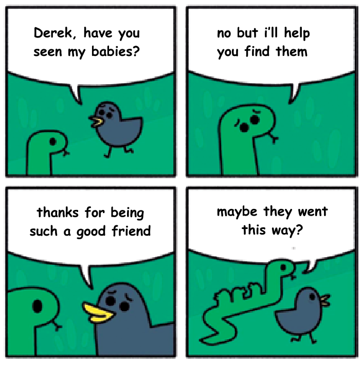 Tirinha de quatro quadrinhos com um pássaro azul e uma cobra verde chamada Derek. No primeiro quadrinho, o pássaro pergunta: "Derek, have you seen my babies?". No segundo, a cobra com ar compadecido responde: "no but i'll help you find them". No terceiro, o pássaro agradece: "thanks for being such a good friend". No quarto quadrinho, a cobra se afasta revelando seu corpo com três protuberâncias no formato de passarinhos e diz: "maybe they went this way?", seguida pelo pássaro.