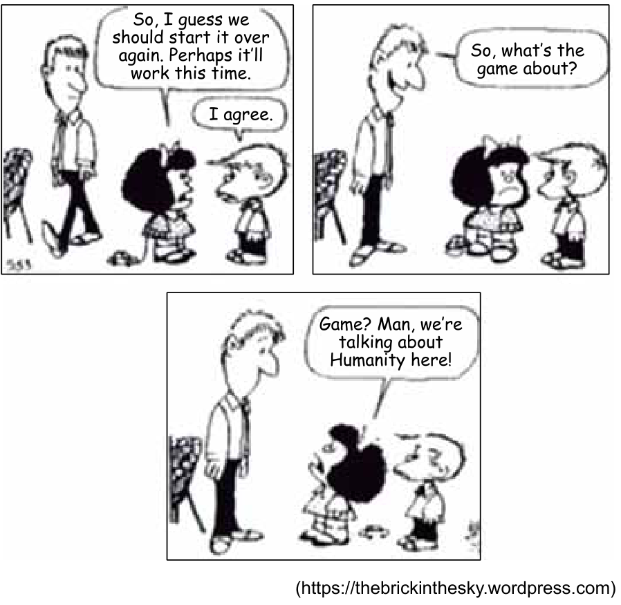 Tirinha de Mafalda em três quadrinhos. No primeiro, Mafalda diz a Filipe: "So, I guess we should start it over again. Perhaps it'll work this time.", e ele responde: "I agree.", enquanto o pai de Mafalda caminha ao lado. No segundo quadrinho, o pai para e pergunta: "So, what's the game about?". No terceiro quadrinho, Mafalda responde irritada: "Game? Man, we're talking about Humanity here!".
