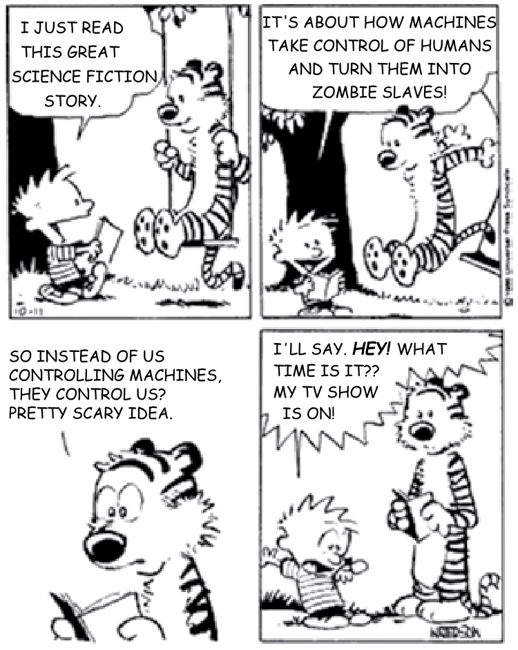Tirinha de Calvin e Haroldo em quatro quadros. No primeiro quadro, Calvin conversa com o tigre Haroldo, que está em um balanço: "I JUST READ THIS GREAT SCIENCE FICTION STORY." No segundo quadro, Calvin continua: "IT'S ABOUT HOW MACHINES TAKE CONTROL OF HUMANS AND TURN THEM INTO ZOMBIE SLAVES!" No terceiro quadro, Calvin reflete: "SO INSTEAD OF US CONTROLLING MACHINES, THEY CONTROL US? PRETTY SCARY IDEA." No quarto quadro, Calvin olha para o pulso assustado e sai correndo: "I'LL SAY. HEY! WHAT TIME IS IT?? MY TV SHOW IS ON!", deixando Haroldo segurando o livro com expressão surpresa.