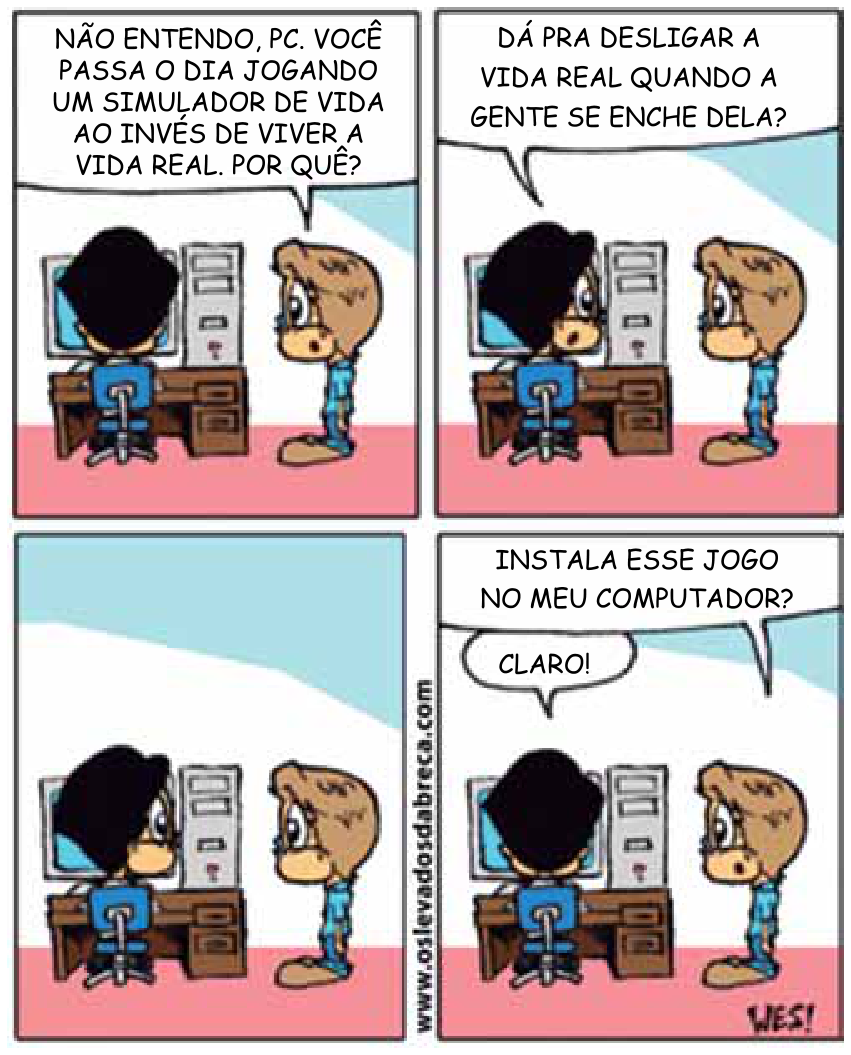 Tirinha de quatro quadrinhos em que um menino em pé pergunta a outro, sentado ao computador: "Não entendo, PC. Você passa o dia jogando um simulador de vida ao invés de viver a vida real. Por quê?". O que está no computador responde: "Dá pra desligar a vida real quando a gente se enche dela?". No terceiro quadrinho, os dois se encaram em silêncio. No quarto quadrinho, o menino em pé diz: "Instala esse jogo no meu computador?", e o outro responde: "Claro!".