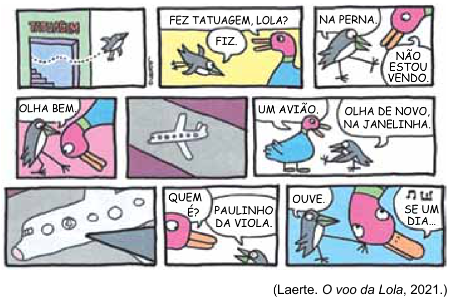 Tirinha de Laerte em 9 quadros. No primeiro, uma ave cinza sai voando de um estabelecimento com porta aberta. No segundo, ela pergunta à ave Lola: "FEZ TATUAGEM, LOLA?", e Lola responde: "FIZ.". No terceiro, Lola diz: "NA PERNA.", e a ave cinza procura: "NÃO ESTOU VENDO.". No quarto, Lola fala: "OLHA BEM.". No quinto, vê-se na perna uma minúscula tatuagem de avião. No sexto, Lola diz: "UM AVIÃO.", e a ave diz: "OLHA DE NOVO, NA JANELINHA.". No sétimo, um grande plano da janela do avião tatuado revela um passageiro em uma das janelinhas. No oitavo, Lola pergunta: "QUEM É?", e a ave responde: "PAULINHO DA VIOLA.". No último quadro, a ave diz: "OUVE.", enquanto saem notas musicais cantando: "SE UM DIA...". Ao final, a legenda indica: (Laerte. O voo da Lola, 2021.)