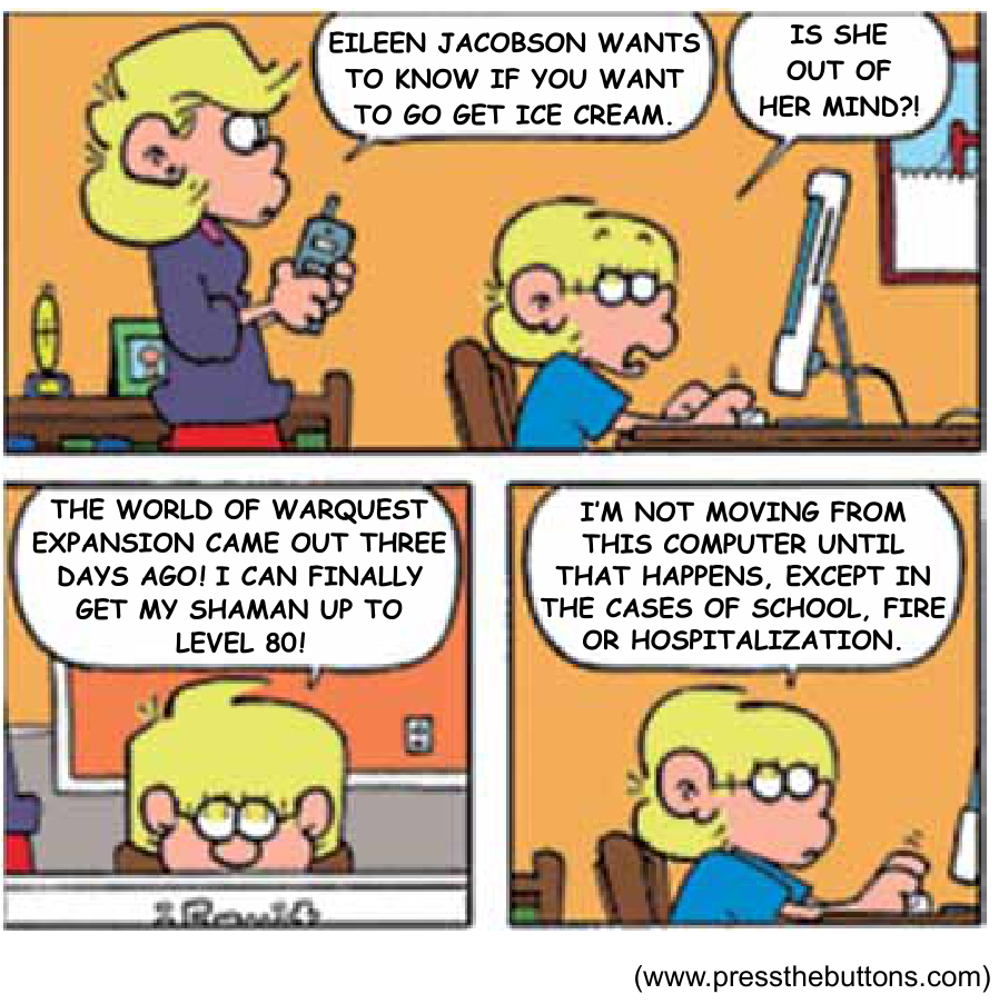Tira de quadrinhos em três quadros. No primeiro quadro, uma mulher segurando um telefone diz: "EILEEN JACOBSON WANTS TO KNOW IF YOU WANT TO GO GET ICE CREAM.", enquanto um garoto usando óculos e sentado em frente a um computador responde: "IS SHE OUT OF HER MIND?!". No segundo quadro, em plano fechado no rosto do garoto, ele continua: "THE WORLD OF WARQUEST EXPANSION CAME OUT THREE DAYS AGO! I CAN FINALLY GET MY SHAMAN UP TO LEVEL 80!". No terceiro quadro, o garoto continua digitando fervorosamente e diz: "I'M NOT MOVING FROM THIS COMPUTER UNTIL THAT HAPPENS, EXCEPT IN THE CASES OF SCHOOL, FIRE OR HOSPITALIZATION."