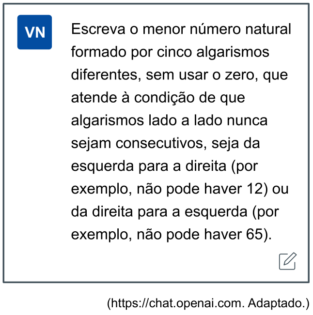 Captura de tela simulando a interface do ChatGPT contendo uma mensagem de usuário com o ícone azul "VN" e o texto: "Escreva o menor número natural formado por cinco algarismos diferentes, sem usar o zero, que atende à condição de que algarismos lado a lado nunca sejam consecutivos, seja da esquerda para a direita (por exemplo, não pode haver 12) ou da direita para a esquerda (por exemplo, não pode haver 65).". Abaixo do quadro, lê-se: "(https://chat.openai.com. Adaptado.)".