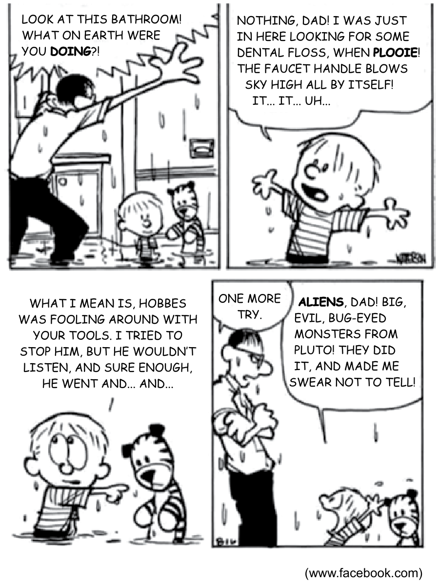 Tirinha de Calvin e Haroldo, de Bill Watterson, em quatro quadrinhos. No primeiro quadrinho, o pai de Calvin entra no banheiro alagado, jogando os braços para cima, e grita: "LOOK AT THIS BATHROOM! WHAT ON EARTH WERE YOU DOING?!". Calvin e Hobbes estão molhados em meio à água. No segundo quadrinho, Calvin gesticula dizendo: "NOTHING, DAD! I WAS JUST IN HERE LOOKING FOR SOME DENTAL FLOSS, WHEN PLOOIE! THE FAUCET HANDLE BLOWS SKY HIGH ALL BY ITSELF! IT... IT... UH...". No terceiro quadrinho, Calvin aponta para Hobbes: "WHAT I MEAN IS, HOBBES WAS FOOLING AROUND WITH YOUR TOOLS. I TRIED TO STOP HIM, BUT HE WOULDN'T LISTEN, AND SURE ENOUGH, HE WENT AND... AND...". No quarto quadrinho, o pai, de braços cruzados e expressão zangada, diz: "ONE MORE TRY.", ao que Calvin responde: "ALIENS, DAD! BIG, EVIL, BUG-EYED MONSTERS FROM PLUTO! THEY DID IT, AND MADE ME SWEAR NOT TO TELL!".
