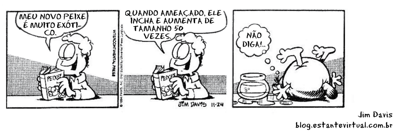 Tirinha do Garfield em três quadrinhos: Jon segura um livro intitulado "PEIXES" e diz "MEU NOVO PEIXE É MUITO EXÓTICO."; em seguida, continua a leitura dizendo "QUANDO AMEAÇADO, ELE INCHA E AUMENTA DE TAMANHO 50 VEZES."; no último quadrinho, Garfield aparece esmagado sob o peixe que inchou gigantescamente para fora do aquário, pensando com ironia "NÃO DIGA!..."