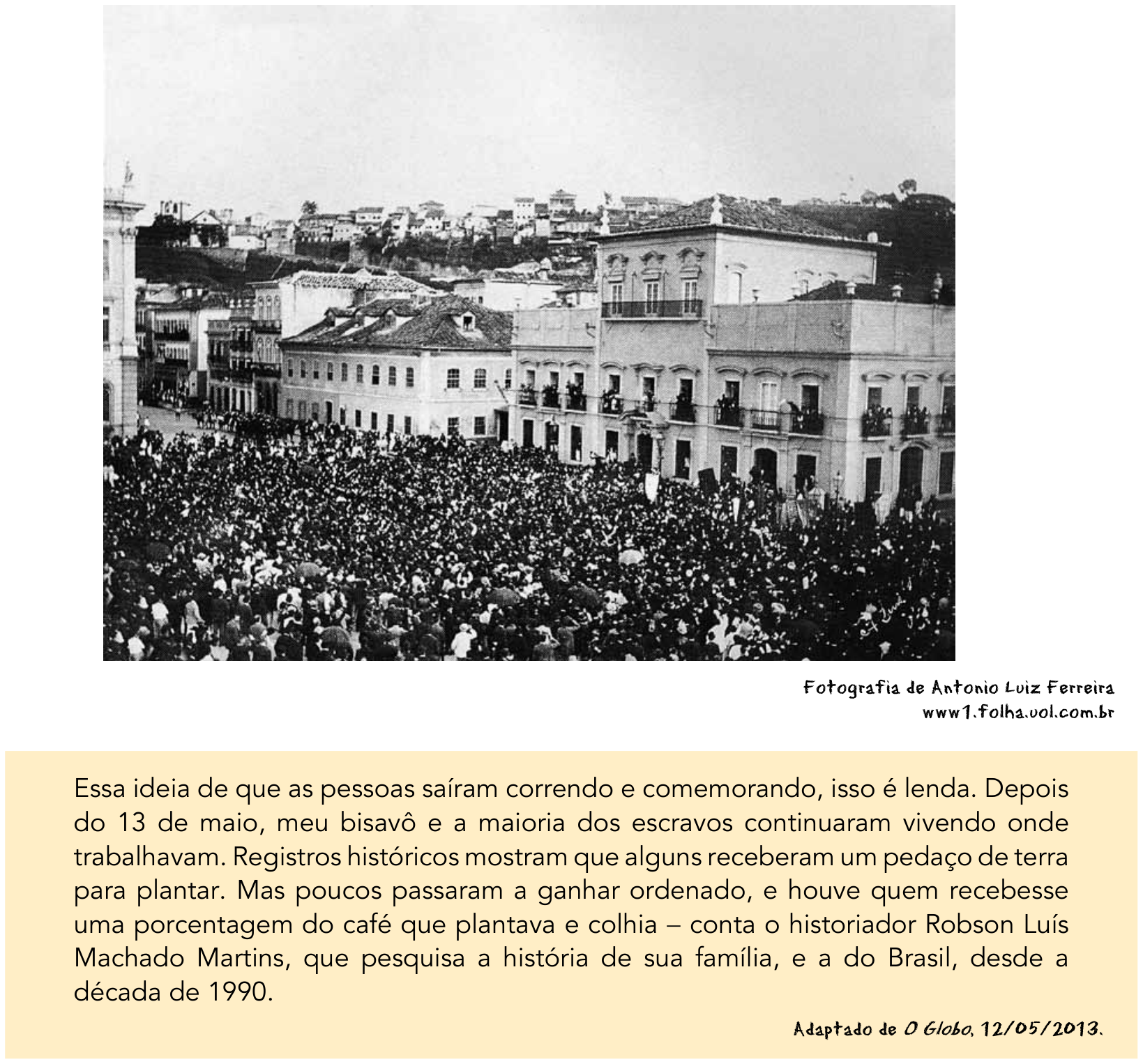Fotografia histórica em preto e branco mostrando uma grande multidão reunida em frente ao Paço Imperial, no Rio de Janeiro, com o crédito "Fotografia de Antonio Luiz Ferreira / www1.folha.uol.com.br". Abaixo, em um quadro destacado em amarelo, o texto: "Essa ideia de que as pessoas saíram correndo e comemorando, isso é lenda. Depois do 13 de maio, meu bisavô e a maioria dos escravos continuaram vivendo onde trabalhavam. Registros históricos mostram que alguns receberam um pedaço de terra para plantar. Mas poucos passaram a ganhar ordenado, e houve quem recebesse uma porcentagem do café que plantava e colhia – conta o historiador Robson Luís Machado Martins, que pesquisa a história de sua família, e a do Brasil, desde a década de 1990." com o crédito "Adaptado de O Globo, 12/05/2013."