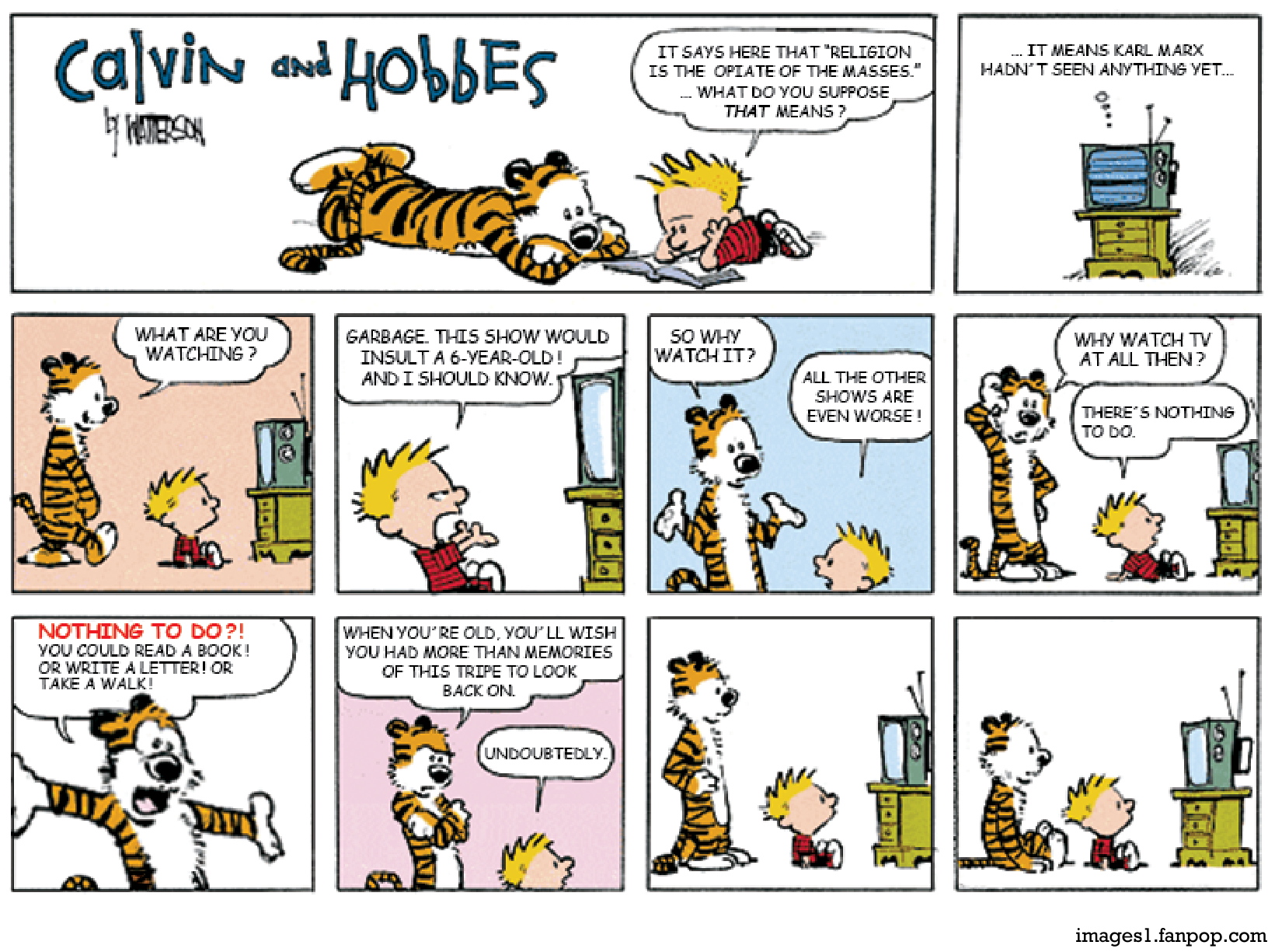 Tirinha de Calvin and Hobbes em dez quadrinhos. No primeiro quadrinho, Calvin e o tigre Hobbes estão deitados no chão lendo um livro, e Calvin diz: "IT SAYS HERE THAT 'RELIGION IS THE OPIATE OF THE MASSES.' ... WHAT DO YOU SUPPOSE THAT MEANS?". No segundo, a televisão ligada exibe um balão de pensamento: "... IT MEANS KARL MARX HADN'T SEEN ANYTHING YET...". Na sequência, Hobbes encontra Calvin em frente à televisão e pergunta: "WHAT ARE YOU WATCHING?", ao que Calvin responde irritado: "GARBAGE. THIS SHOW WOULD INSULT A 6-YEAR-OLD! AND I SHOULD KNOW.". Hobbes questiona: "SO WHY WATCH IT?", e Calvin replica: "ALL THE OTHER SHOWS ARE EVEN WORSE!". Hobbes insiste: "WHY WATCH TV AT ALL THEN?", e Calvin responde: "THERE'S NOTHING TO DO.". Hobbes indignado esbraveja: "NOTHING TO DO?! YOU COULD READ A BOOK! OR WRITE A LETTER! OR TAKE A WALK! WHEN YOU'RE OLD, YOU'LL WISH YOU HAD MORE THAN MEMORIES OF THIS TRIPE TO LOOK BACK ON.", ao que Calvin simplesmente concorda: "UNDOUBTEDLY.". Nos dois últimos quadrinhos, ambos ficam em silêncio olhando fixamente para o televisor e Hobbes acaba se sentando ao lado de Calvin para assistir à TV junto com ele.