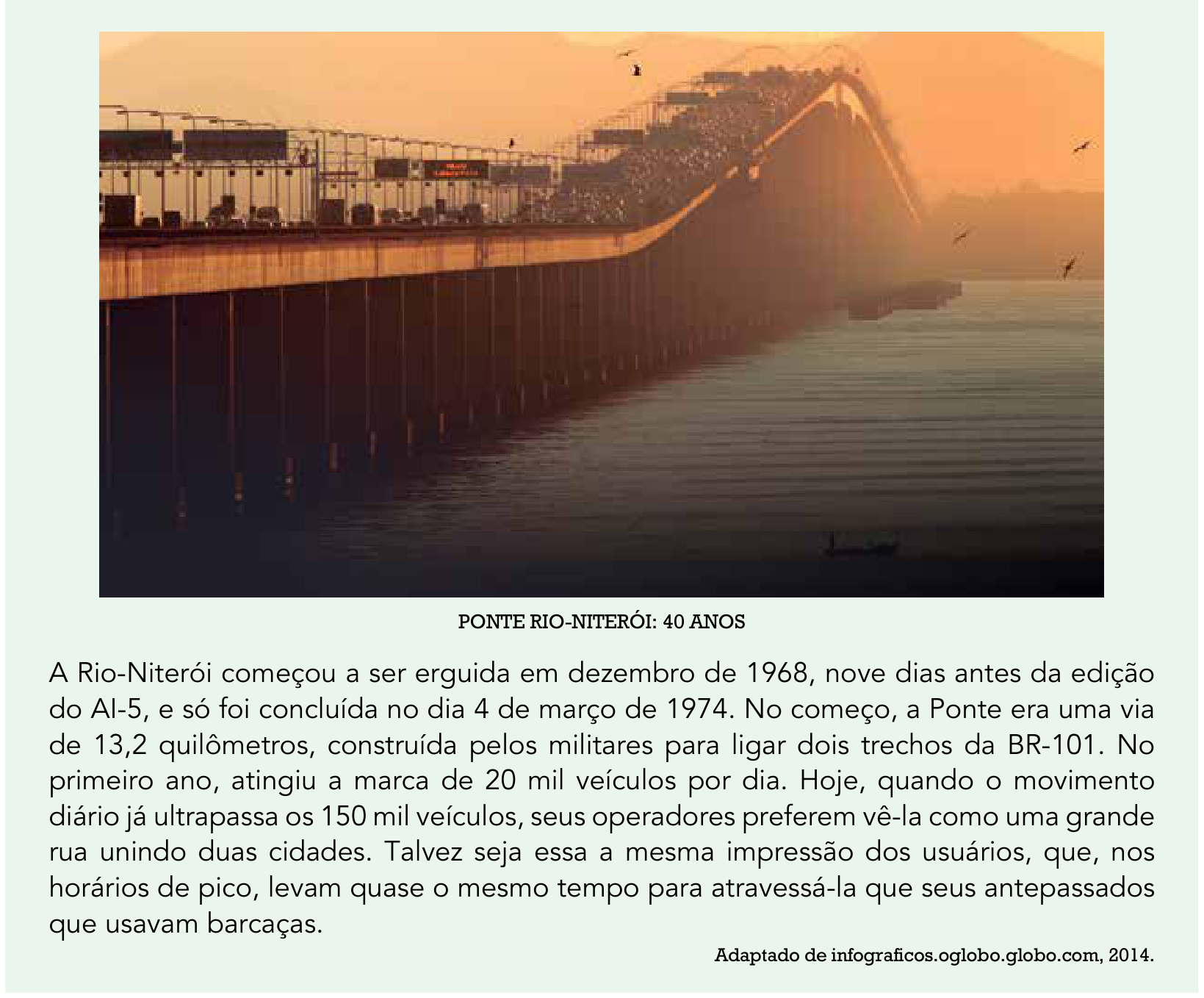 Fotografia da Ponte Rio-Niterói sobre a água, com veículos nas pistas, sob luz alaranjada. Abaixo da fotografia, lê-se o título “PONTE RIO-NITERÓI: 40 ANOS” e o texto: “A Rio-Niterói começou a ser erguida em dezembro de 1968, nove dias antes da edição do AI-5, e só foi concluída no dia 4 de março de 1974. No começo, a Ponte era uma via de 13,2 quilômetros, construída pelos militares para ligar dois trechos da BR-101. No primeiro ano, atingiu a marca de 20 mil veículos por dia. Hoje, quando o movimento diário já ultrapassa os 150 mil veículos, seus operadores preferem vê-la como uma grande rua unindo duas cidades. Talvez seja essa a mesma impressão dos usuários, que, nos horários de pico, levam quase o mesmo tempo para atravessá-la que seus antepassados que usavam barcaças.” Crédito: “Adaptado de infograficos.oglobo.globo.com, 2014.”