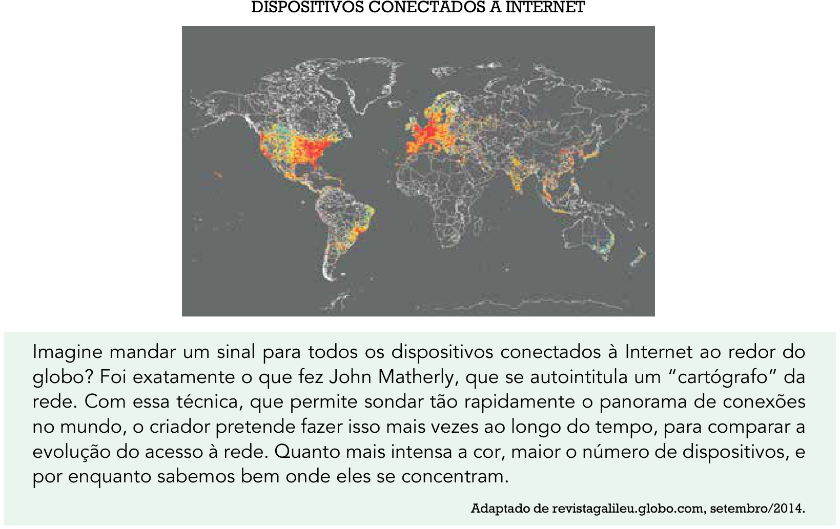 Infográfico intitulado "DISPOSITIVOS CONECTADOS À INTERNET", contendo um mapa-múndi que representa a distribuição global de dispositivos conectados à rede por meio de pontos luminosos com intensidade de cor variando do verde ao vermelho. Observa-se grande concentração e saturação de conexões nos Estados Unidos e na Europa Ocidental, seguidos por partes do Leste Asiático e costa leste da América do Sul, enquanto o continente africano e áreas do interior da Eurásia e Oceania apresentam densidade muito baixa de conexões. Abaixo do mapa, há o seguinte texto explicativo: "Imagine mandar um sinal para todos os dispositivos conectados à Internet ao redor do globo? Foi exatamente o que fez John Matherly, que se autointitula um 'cartógrafo' da rede. Com essa técnica, que permite sondar tão rapidamente o panorama de conexões no mundo, o criador pretende fazer isso mais vezes ao longo do tempo, para comparar a evolução do acesso à rede. Quanto mais intensa a cor, maior o número de dispositivos, e por enquanto sabemos bem onde eles se concentram. Adaptado de revistagalileu.globo.com, setembro/2014."