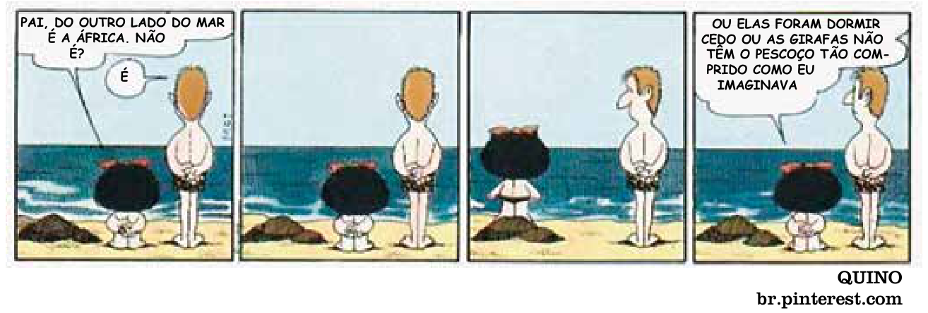 F1 Tirinha de quatro quadros de Quino: Mafalda e seu pai estão na beira da praia, de costas, olhando para o mar no horizonte. No primeiro quadro, Mafalda pergunta ao pai se a África fica do outro lado do mar, e ele responde que sim. No segundo, permanecem olhando em silêncio. No terceiro, Mafalda sobe em uma pedra. No quarto quadro, Mafalda comenta que ou as girafas foram dormir cedo, ou não têm o pescoço tão comprido quanto imaginava.