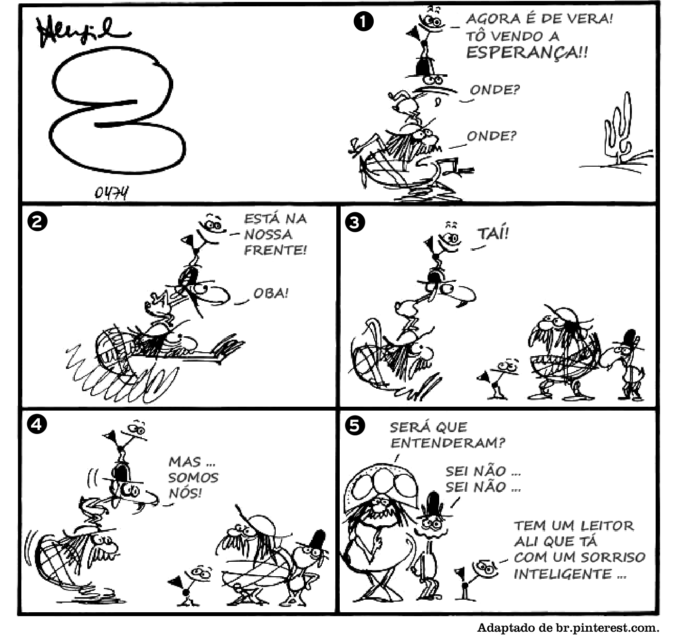F1 Tirinha de Henfil composta de cinco quadros: no quadro 1, três personagens nordestinos típicos do autor estão empilhados olhando em direção ao horizonte onde há um cacto, com a fala 'AGORA É DE VERA! TÔ VENDO A ESPERANÇA!!', e os outros dois perguntam 'ONDE?', 'ONDE?'; no quadro 2, eles correm rapidamente para a direita com as falas 'ESTÁ NA NOSSA FRENTE!' e 'OBA!'; no quadro 3, eles chegam e o de cima aponta para outro grupo idêntico a eles, dizendo 'TAÍ!'; no quadro 4, eles olham assustados para os seus próprios duplos e o personagem do topo diz 'MAS ... SOMOS NÓS!'; no quadro 5, os personagens viram-se de frente em direção ao leitor e dizem 'SERÁ QUE ENTENDERAM?', 'SEI NÃO ... SEI NÃO ...' e 'TEM UM LEITOR ALI QUE TÁ COM UM SORRISO INTELIGENTE ...'.
