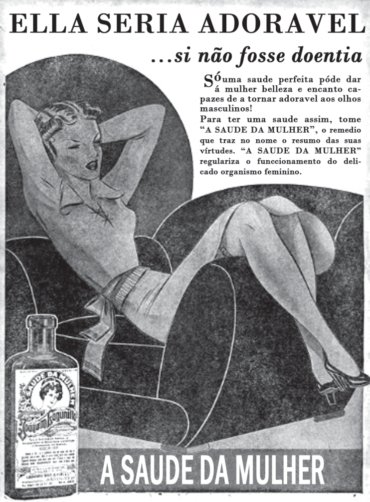 Anúncio publicitário antigo do medicamento "A SAUDE DA MULHER". No topo lê-se "ELLA SERIA ADORAVEL ...si não fosse doentia". Uma mulher jovem reclina-se sobre uma poltrona com os braços atrás da cabeça. Ao lado dela, o texto: "Só uma saude perfeita póde dar á mulher belleza e encanto capazes de a tornar adoravel aos olhos masculinos! Para ter uma saude assim, tome 'A SAUDE DA MULHER', o remedio que traz no nome o resumo das suas vírtudes. 'A SAUDE DA MULHER' regulariza o funccionamento do delicado organismo feminino.". No canto inferior esquerdo vê-se o frasco do produto e, na barra inferior, o texto "A SAUDE DA MULHER".