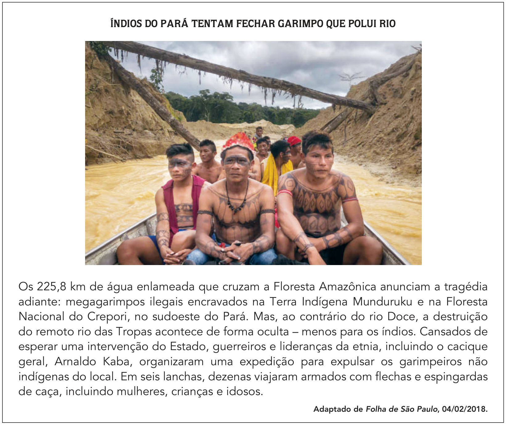 Reportagem com o título "ÍNDIOS DO PARÁ TENTAM FECHAR GARIMPO QUE POLUI RIO". No centro, fotografia de um grupo de indígenas da etnia Munduruku, homens com pinturas corporais tradicionais, navegando em um barco por um rio de águas barrentas e amareladas, margeado por barrancos erodidos e troncos caídos de árvores. Abaixo da imagem, o texto: "Os 225,8 km de água enlameada que cruzam a Floresta Amazônica anunciam a tragédia adiante: megagarimpos ilegais encravados na Terra Indígena Munduruku e na Floresta Nacional do Crepori, no sudoeste do Pará. Mas, ao contrário do rio Doce, a destruição do remoto rio das Tropas acontece de forma oculta – menos para os índios. Cansados de esperar uma intervenção do Estado, guerreiros e lideranças da etnia, incluindo o cacique geral, Arnaldo Kaba, organizaram uma expedição para expulsar os garimpeiros não indígenas do local. Em seis lanchas, dezenas viajaram armados com flechas e espingardas de caça, incluindo mulheres, crianças e idosos." Fonte: "Adaptado de Folha de São Paulo, 04/02/2018."