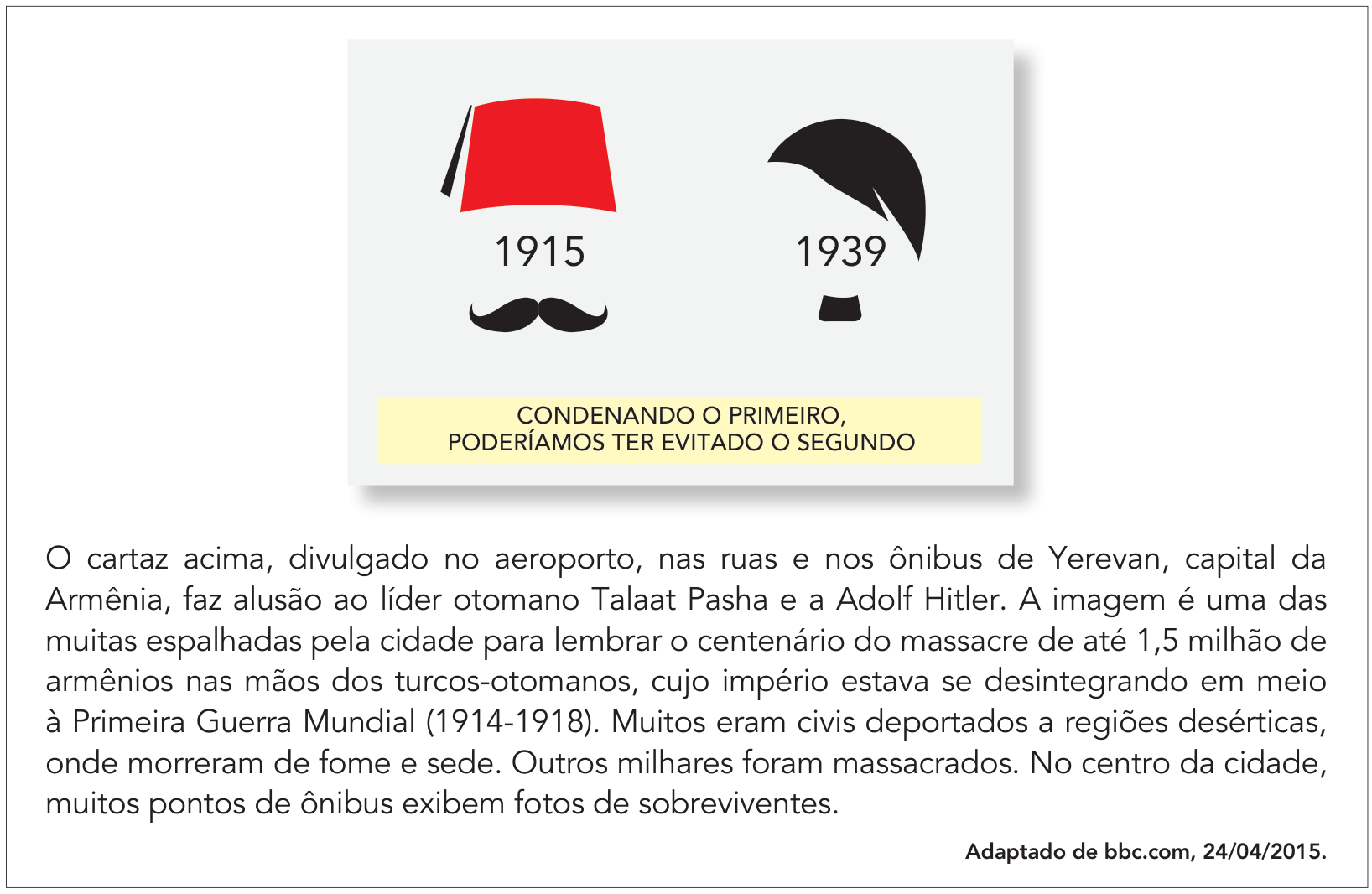 Quadro contendo um cartaz e um texto explicativo. No cartaz, veem-se duas representações gráficas estilizadas lado a lado: à esquerda, um chapéu fez vermelho sobre o ano 1915 e um bigode preto curvado; à direita, uma silhueta de cabelo repartido de lado sobre o ano 1939 e um bigode preto quadrado. Abaixo das figuras, em destaque retangular amarelo, está escrito: "CONDENANDO O PRIMEIRO, PODERÍAMOS TER EVITADO O SEGUNDO". Abaixo do cartaz, consta o texto: "O cartaz acima, divulgado no aeroporto, nas ruas e nos ônibus de Yerevan, capital da Armênia, faz alusão ao líder otomano Talaat Pasha e a Adolf Hitler. A imagem é uma das muitas espalhadas pela cidade para lembrar o centenário do massacre de até 1,5 milhão de armênios nas mãos dos turcos-otomanos, cujo império estava se desintegrando em meio à Primeira Guerra Mundial (1914-1918). Muitos eram civis deportados a regiões desérticas, onde morreram de fome e sede. Outros milhares foram massacrados. No centro da cidade, muitos pontos de ônibus exibem fotos de sobreviventes.", com o crédito: "Adaptado de bbc.com, 24/04/2015."