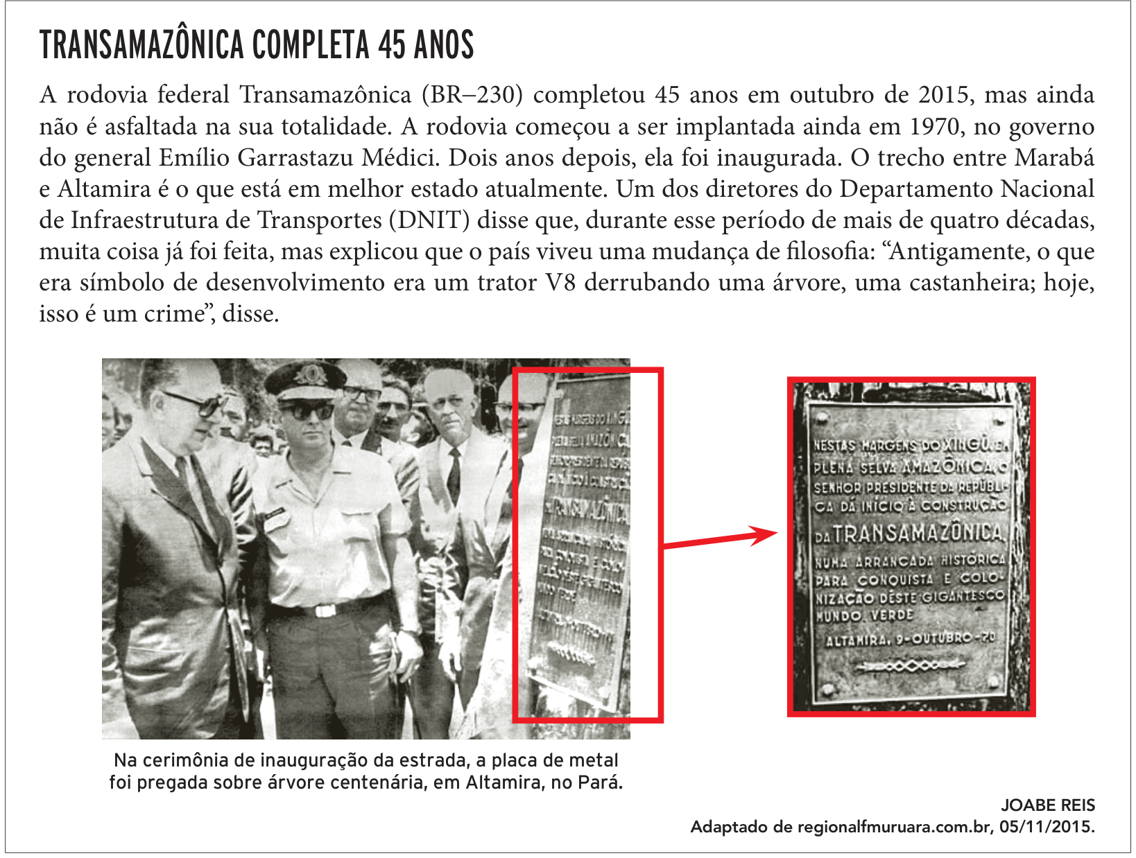F1 Notícia com o título "TRANSAMAZÔNICA COMPLETA 45 ANOS" e o texto: "A rodovia federal Transamazônica (BR–230) completou 45 anos em outubro de 2015, mas ainda não é asfaltada na sua totalidade. A rodovia começou a ser implantada ainda em 1970, no governo do general Emílio Garrastazu Médici. Dois anos depois, ela foi inaugurada. O trecho entre Marabá e Altamira é o que está em melhor estado atualmente. Um dos diretores do Departamento Nacional de Infraestrutura de Transportes (DNIT) disse que, durante esse período de mais de quatro décadas, muita coisa já foi feita, mas explicou que o país viveu uma mudança de filosofia: “Antigamente, o que era símbolo de desenvolvimento era um trator V8 derrubando uma árvore, uma castanheira; hoje, isso é um crime”, disse.". Abaixo do texto, há uma fotografia em preto e branco com o general Médici e outras autoridades civis e militares acompanhando a inauguração ao lado de um tronco de árvore com uma placa de metal afixada, acompanhada da legenda: "Na cerimônia de inauguração da estrada, a placa de metal foi pregada sobre árvore centenária, em Altamira, no Pará.". Um retângulo vermelho destaca a placa na árvore, e uma seta aponta para uma ampliação à direita exibindo os dizeres gravados: "NESTAS MARGENS DO XINGU, EM PLENA SELVA AMAZÔNICA, O SENHOR PRESIDENTE DA REPÚBLICA DÁ INÍCIO À CONSTRUÇÃO DA TRANSAMAZÔNICA, NUMA ARRANCADA HISTÓRICA PARA CONQUISTA E COLONIZAÇÃO DESTE GIGANTESCO MUNDO VERDE. ALTAMIRA, 9-OUTUBRO-70". No canto inferior direito: "JOABE REIS / Adaptado de regionalfmuruara.com.br, 05/11/2015."