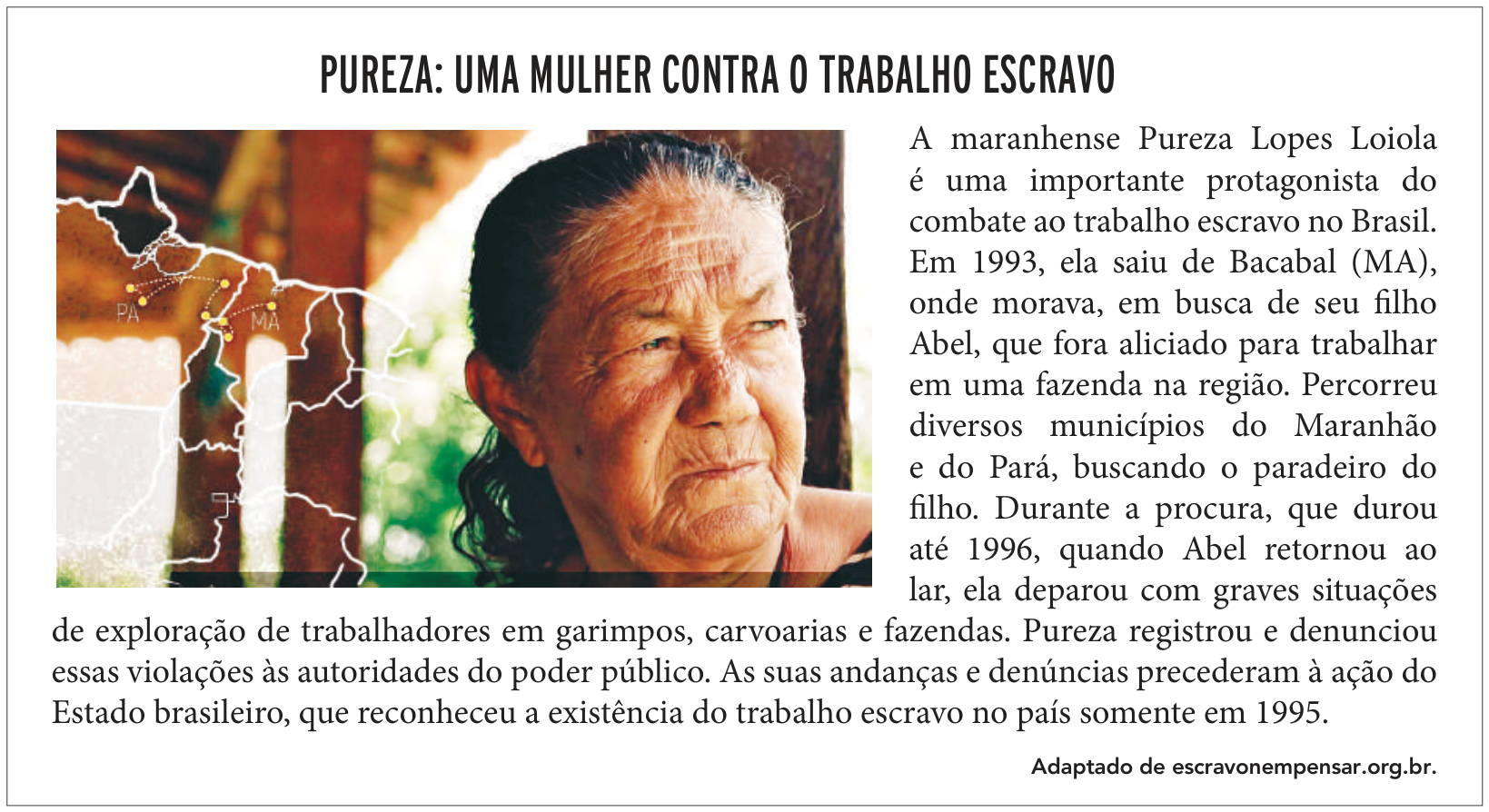 F1 Quadro intitulado "PUREZA: UMA MULHER CONTRA O TRABALHO ESCRAVO". À esquerda, há uma fotografia em primeiro plano do rosto de Pureza Lopes Loiola, sobreposta parcialmente por um mapa esquemático com os limites dos estados do Pará (PA) e Maranhão (MA), indicando trajetos com linhas pontilhadas amarelas a partir de Bacabal (MA). À direita e abaixo da imagem, há um texto relatando a trajetória de Pureza em busca de seu filho Abel e suas denúncias contra o trabalho escravo, com a indicação de fonte "Adaptado de escravonempensar.org.br".