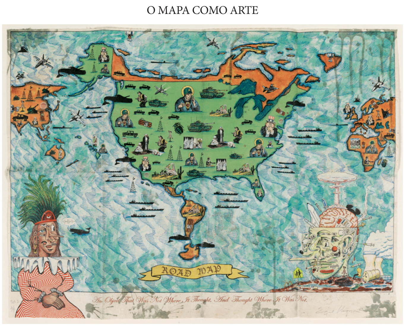 Mapa artístico do mundo, com os Estados Unidos representados em tamanho muito maior que os demais territórios, no centro, em verde. Canadá, América do Sul, Europa, África, Ásia e Oceania aparecem em laranja, ao redor. Sobre os continentes e oceanos há imagens militares e religiosas, como tanques, aviões, navios, soldados, figuras com auréolas e representações do Tio Sam. À esquerda, uma figura humana com roupa vermelha e adorno de penas; à direita, uma cabeça composta de rostos e objetos, junto a uma explosão em forma de cogumelo e torres de uma usina. Uma faixa na parte inferior do mapa traz “ROAD MAP”. Abaixo, lê-se “An Object That Was Not Where It Thought, And Thought Where It Was Not.”.