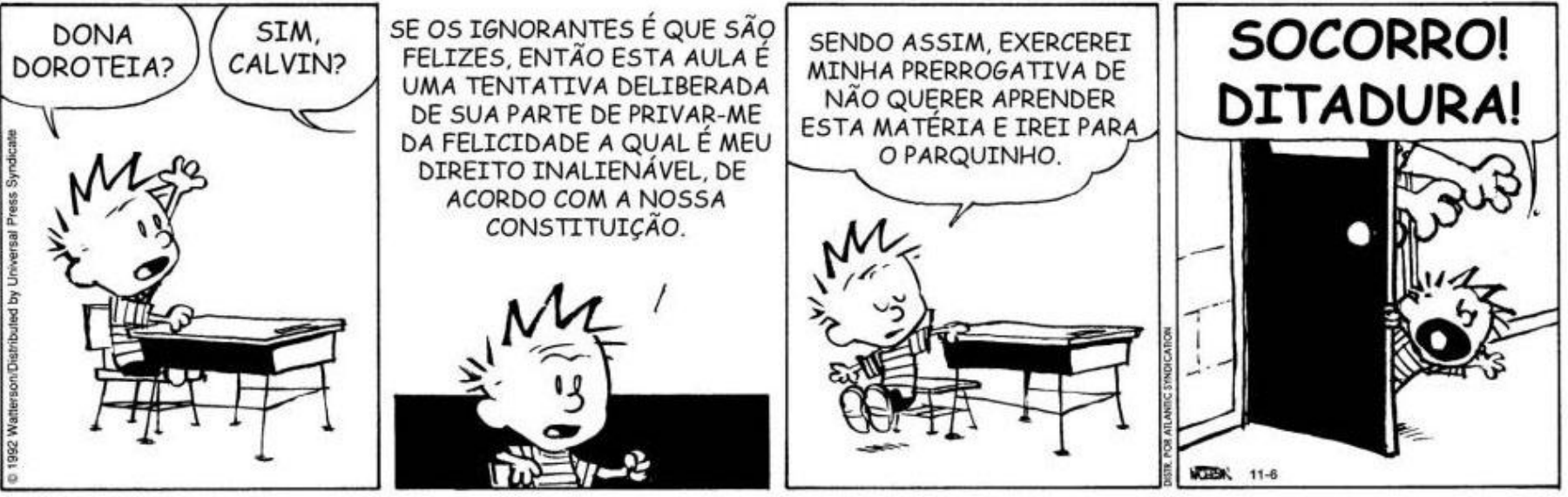 Tira de Calvin em quatro quadrinhos. No primeiro, Calvin está sentado à carteira, com uma mão levantada, e chama: “DONA DOROTEIA?”. A professora responde: “SIM, CALVIN?”. No segundo, Calvin argumenta: “SE OS IGNORANTES É QUE SÃO FELIZES, ENTÃO ESTA AULA É UMA TENTATIVA DELIBERADA DE SUA PARTE DE PRIVAR-ME DA FELICIDADE A QUAL É MEU DIREITO INALIENÁVEL, DE ACORDO COM A NOSSA CONSTITUIÇÃO.” No terceiro, ele se levanta da cadeira e declara: “SENDO ASSIM, EXERCEREI MINHA PRERROGATIVA DE NÃO QUERER APRENDER ESTA MATÉRIA E IREI PARA O PARQUINHO.” No quarto, Calvin aparece sendo carregado para fora da sala por uma mão que o segura pela roupa, atrás de uma porta aberta, e grita: “SOCORRO! DITADURA!”. Na margem estão os créditos “© 1992 Watterson/Distributed by Universal Press Syndicate” e “DIST. POR ATLANTIC SYNDICATION”; junto à assinatura, aparece “11-6”.