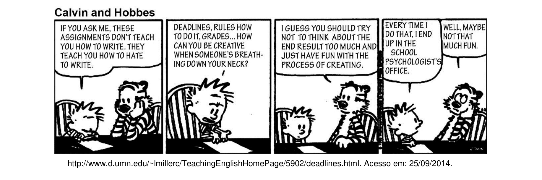 Tirinha de quatro quadros da série Calvin and Hobbes. No primeiro quadro, Calvin está à mesa com papel e lápis, dizendo: "IF YOU ASK ME, THESE ASSIGNMENTS DON'T TEACH YOU HOW TO WRITE. THEY TEACH YOU HOW TO HATE TO WRITE.", enquanto o tigre Hobbes apoia a cabeça na pata. No segundo quadro, Calvin gesticula irritado: "DEADLINES, RULES HOW TO DO IT, GRADES... HOW CAN YOU BE CREATIVE WHEN SOMEONE'S BREATHING DOWN YOUR NECK?". No terceiro quadro, Hobbes aconselha: "I GUESS YOU SHOULD TRY NOT TO THINK ABOUT THE END RESULT TOO MUCH AND JUST HAVE FUN WITH THE PROCESS OF CREATING.". No quarto quadro, Calvin rebate: "EVERY TIME I DO THAT, I END UP IN THE SCHOOL PSYCHOLOGIST'S OFFICE.", ao que Hobbes replica: "WELL, MAYBE NOT THAT MUCH FUN.". Abaixo da tira consta a fonte: http://www.d.umn.edu/~lmillerc/TeachingEnglishHomePage/5902/deadlines.html. Acesso em: 25/09/2014.