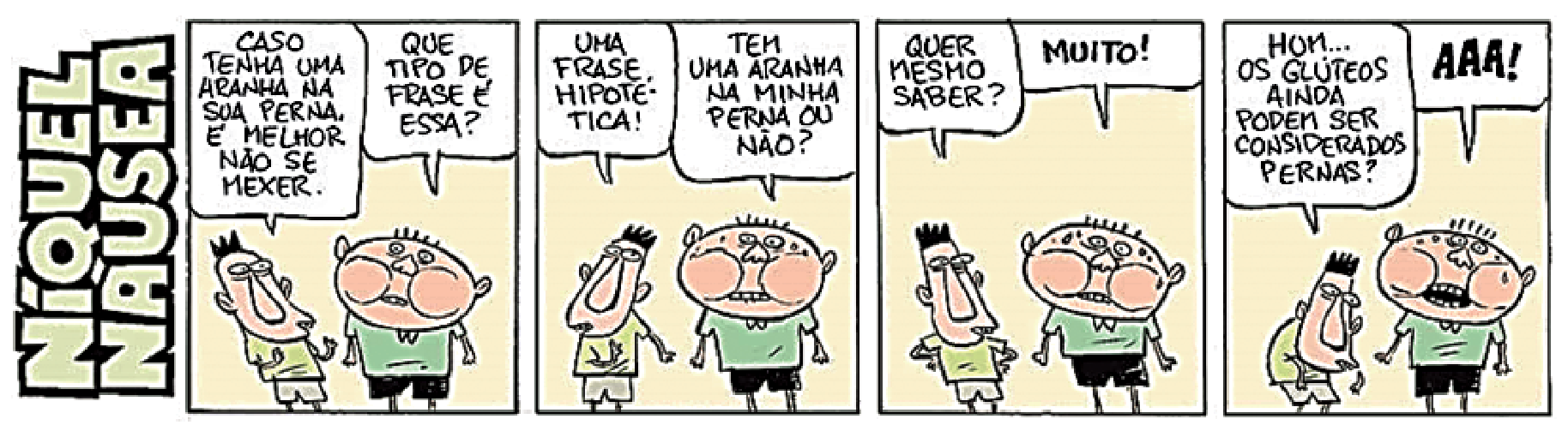 Tirinha da série Níquel Náusea composta por quatro quadrinhos. No primeiro quadrinho, um garoto diz para o outro: "CASO TENHA UMA ARANHA NA SUA PERNA, É MELHOR NÃO SE MEXER.", e o outro indaga: "QUE TIPO DE FRASE É ESSA?". No segundo, o primeiro responde: "UMA FRASE HIPOTÉTICA!", ao que o segundo insiste: "TEM UMA ARANHA NA MINHA PERNA OU NÃO?". No terceiro, o primeiro pergunta: "QUER MESMO SABER?", e o outro responde aflito: "MUITO!". No quarto quadrinho, o garoto olha para baixo e pondera: "HUM... OS GLÚTEOS AINDA PODEM SER CONSIDERADOS PERNAS?", enquanto o segundo grita em pânico: "AAA!".