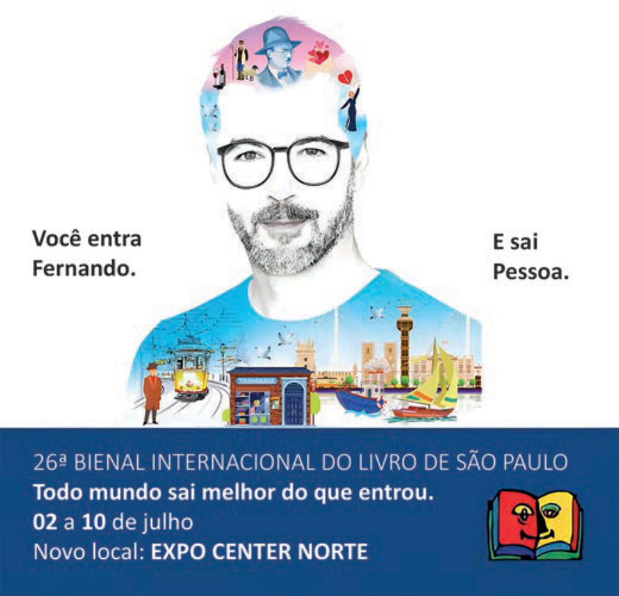 Cartaz publicitário da 26ª Bienal Internacional do Livro de São Paulo com o desenho estilizado de um homem de óculos e barba. Em seus cabelos e na sua camisa há ilustrações alusivas à obra de Fernando Pessoa e à cidade de Lisboa, como o bonde amarelo, uma tabacaria, um barco, cartas e a figura do poeta. Ao lado esquerdo está escrito "Você entra Fernando." e ao direito, "E sai Pessoa.". Na faixa azul inferior lê-se: "26ª BIENAL INTERNACIONAL DO LIVRO DE SÃO PAULO / Todo mundo sai melhor do que entrou. / 02 a 10 de julho / Novo local: EXPO CENTER NORTE", acompanhado do logotipo do evento.