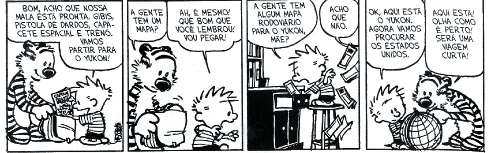 Tirinha de Calvin e Haroldo em quatro quadrinhos. No primeiro quadrinho, Haroldo diz: "BOM, ACHO QUE NOSSA MALA ESTÁ PRONTA. GIBIS, PISTOLA DE DARDOS, CAPACETE ESPACIAL E TRENÓ. VAMOS PARTIR PARA O YUKON!". No segundo quadrinho, Haroldo pergunta: "A GENTE TEM UM MAPA?", e Calvin responde: "AH, É MESMO! QUE BOM QUE VOCÊ LEMBROU! VOU PEGAR!". No terceiro quadrinho, Calvin grita: "A GENTE TEM ALGUM MAPA RODOVIÁRIO PARA O YUKON, MÃE?", e uma voz responde: "ACHO QUE NÃO.". No quarto quadrinho, Calvin e Haroldo observam um pequeno globo terrestre; Calvin diz: "OK, AQUI ESTÁ O YUKON. AGORA VAMOS PROCURAR OS ESTADOS UNIDOS.", e Haroldo aponta dizendo: "AQUI ESTÁ! OLHA COMO É PERTO! SERÁ UMA VIAGEM CURTA!".