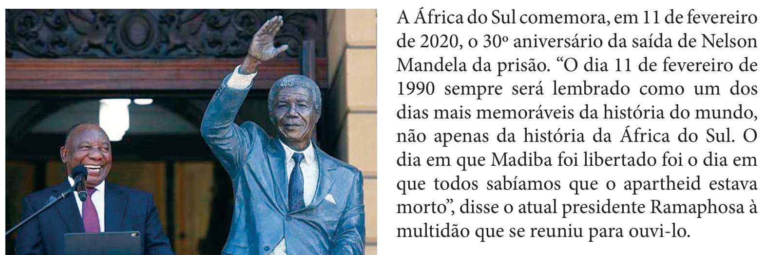 F1 Fotografia do presidente Ramaphosa sorrindo diante de um microfone, ao lado de uma estátua de Nelson Mandela com o braço direito erguido. À direita, o texto: A África do Sul comemora, em 11 de fevereiro de 2020, o 30º aniversário da saída de Nelson Mandela da prisão. “O dia 11 de fevereiro de 1990 sempre será lembrado como um dos dias mais memoráveis da história do mundo, não apenas da história da África do Sul. O dia em que Madiba foi libertado foi o dia em que todos sabíamos que o apartheid estava morto”, disse o atual presidente Ramaphosa à multidão que se reuniu para ouvi-lo.