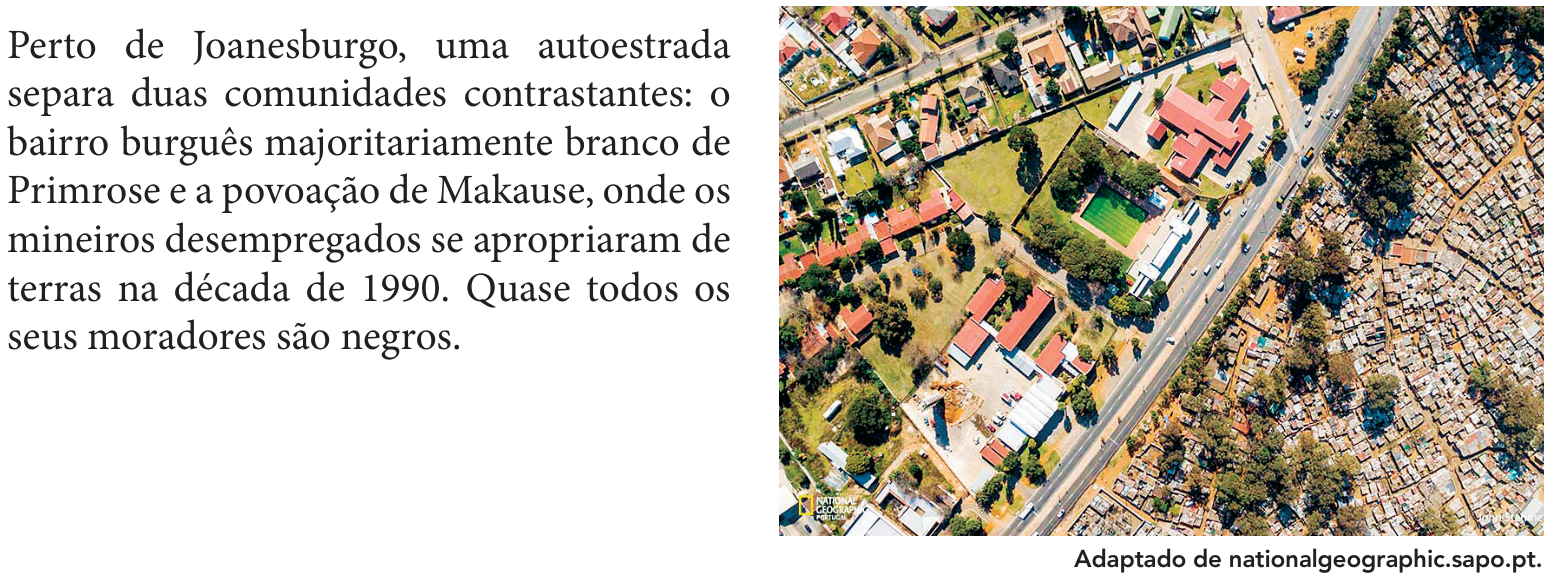 F2 À esquerda, o texto: Perto de Joanesburgo, uma autoestrada separa duas comunidades contrastantes: o bairro burguês majoritariamente branco de Primrose e a povoação de Makause, onde os mineiros desempregados se apropriaram de terras na década de 1990. Quase todos os seus moradores são negros. À direita, fotografia aérea de uma autoestrada que separa uma área com casas espaçadas, jardins e áreas verdes, à esquerda, de uma área densamente ocupada por pequenas construções, à direita. Na fotografia, aparece o logotipo National Geographic Portugal. Abaixo, o crédito: Adaptado de nationalgeographic.sapo.pt.