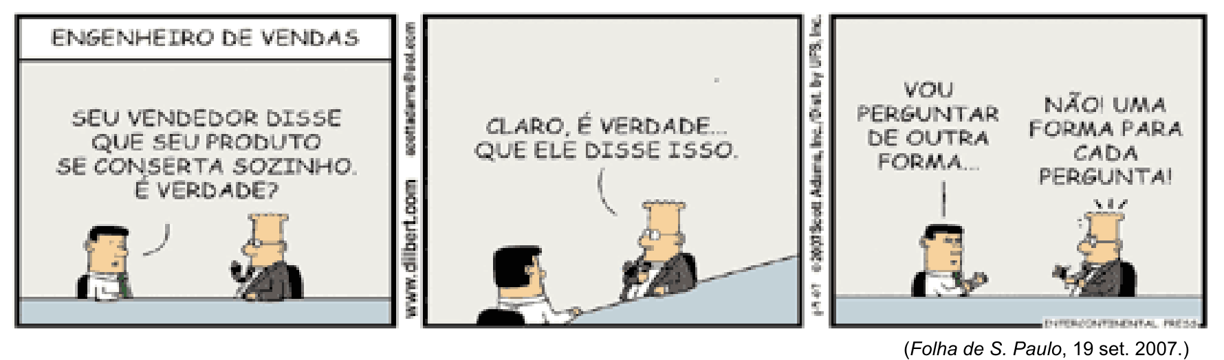 Tirinha de três quadrinhos intitulada “ENGENHEIRO DE VENDAS”. Dois homens conversam diante de um balcão. No primeiro quadrinho, o homem de cabelos pretos pergunta ao homem de óculos: “SEU VENDEDOR DISSE QUE SEU PRODUTO SE CONSERTA SOZINHO. É VERDADE?” No segundo, o homem de óculos responde: “CLARO, É VERDADE... QUE ELE DISSE ISSO.” No terceiro, o homem de cabelos pretos diz: “VOU PERGUNTAR DE OUTRA FORMA...”, e o homem de óculos responde: “NÃO UMA FORMA PARA CADA PERGUNTA!” Abaixo da tirinha, consta a referência “(Folha de S. Paulo, 19 set. 2007.)”.