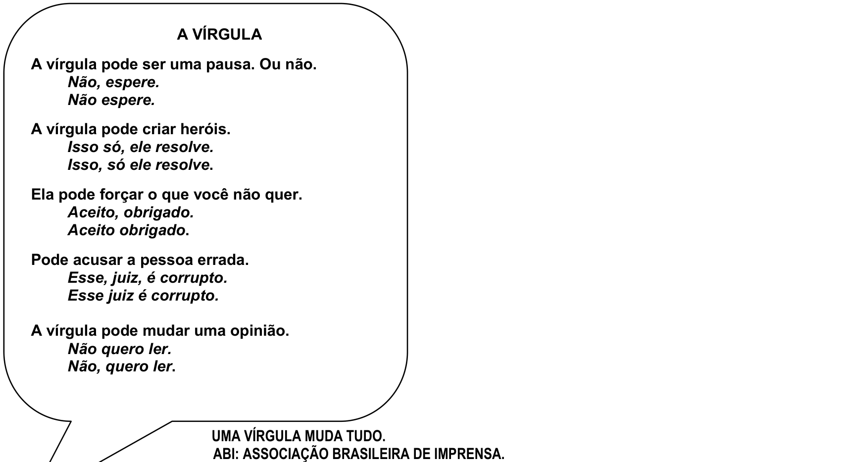 F1 Anúncio publicitário da Associação Brasileira de Imprensa (ABI) contendo um grande balão de fala com o título "A VÍRGULA", com pares de frases exemplificando os diferentes sentidos conforme a pontuação: "A vírgula pode ser uma pausa. Ou não. / Não, espere. / Não espere."; "A vírgula pode criar heróis. / Isso só, ele resolve. / Isso, só ele resolve."; "Ela pode forçar o que você não quer. / Aceito, obrigado. / Aceito obrigado."; "Pode acusar a pessoa errada. / Esse, juiz, é corrupto. / Esse juiz é corrupto."; "A vírgula pode mudar uma opinião. / Não quero ler. / Não, quero ler.". Abaixo do balão está o texto: "UMA VÍRGULA MUDA TUDO. / ABI: ASSOCIAÇÃO BRASILEIRA DE IMPRENSA."